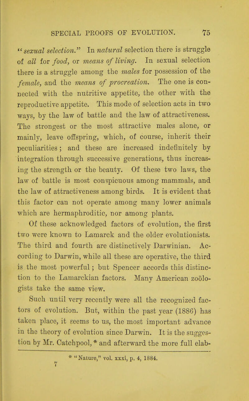  sexual selection.'' In natural selection there is struggle of all for food, or means of living. In sexual selection there is a struggle among the males for possession of the female, and the means of procreation. The one is con- nected with the nutritive appetite, the other with the reproductive appetite. This mode of selection acts in two ways, by the law of battle and the law of attractiveness. The strongest or the most attractive males alone, or mainly, leave offspring, which, of course, inherit their peculiarities; and these are increased indefinitely by integration through successive generations, thus increas- ing the strength or the beauty. Of these two laws, the law of battle is most conspicuous among mammals, and the law of attractiveness among birds. It is evident that this factor can not operate among many lower animals which are hermaphroditic, nor among plants. Of these acknowledged factors of evolution, the first two were known to Lamarck and the older evolutionists. The third and fourth are distinctively Darwinian. Ac- cording to Darwin, while all these are operative, the third is the most powerful; but Spencer accords this distinc- tion to the Laniarckian factors. Many American zoolo- gists take the same view. Such until very recently were all the recognized fac- tors of evolution. But, within the past year (1886) has taken place, it seems to us, the most important advance in the theory of evolution since Darwin. It is the sugges- tion by Mr. Catchpool, * and afterward the more full elab- * Nature, vol. xxxi, p. 4, 1884. 7