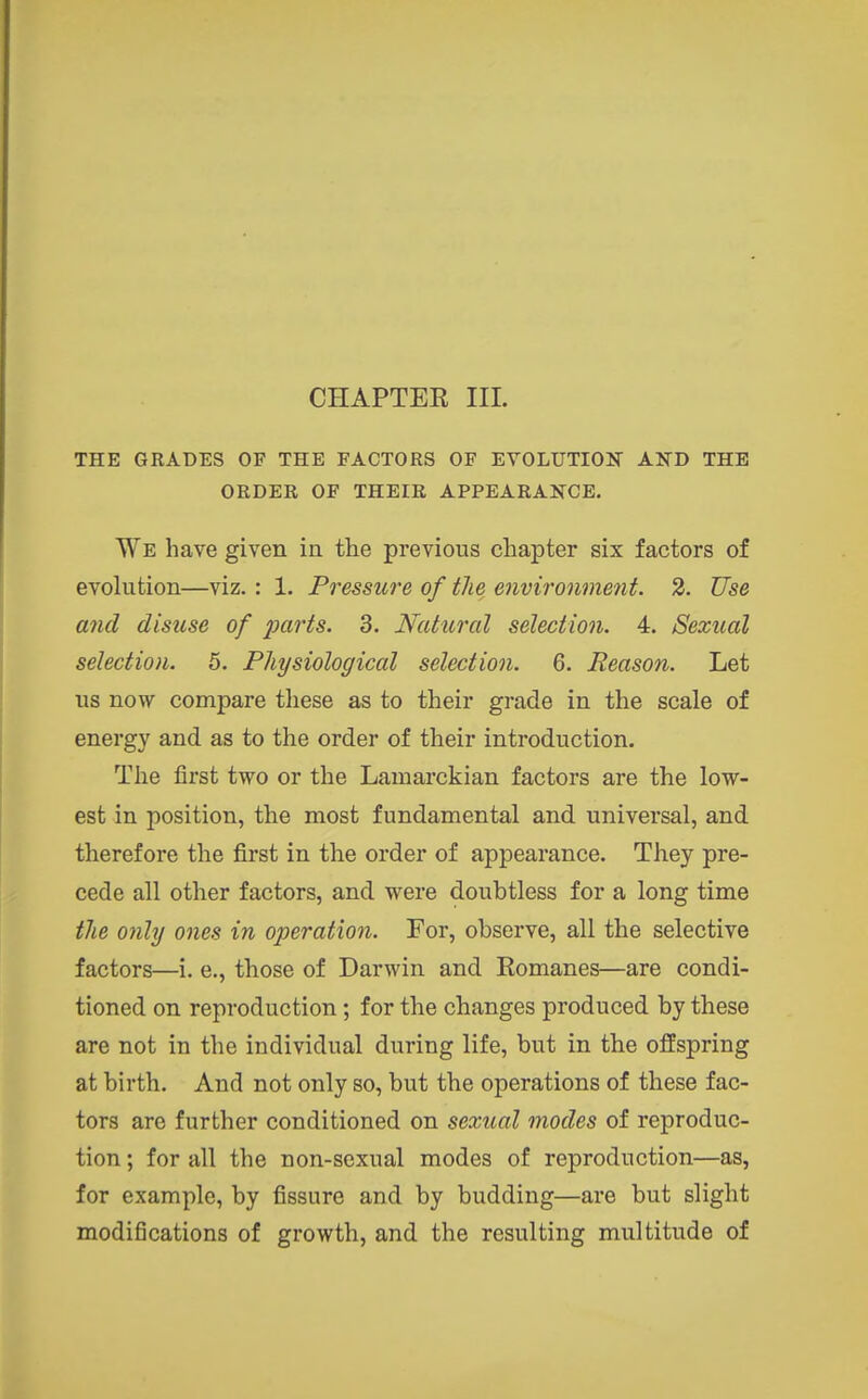 CHAPTER III. THE GRADES OF THE FACTORS OF EVOLUTIOJT AND THE ORDER OF THEIR APPEARANCE. We have given in the previous chapter six factors of evolution—viz. : 1. Pressure of the environmetit. 2. Use and disuse of parts. 3. Natural selection. 4. Sexual selection. 5. Physiological selection. 6. Reason. Let us now compare these as to their grade in the scale of energy and as to the order of their introduction. The first two or the Lamarckian factors are the low- est in position, the most fundamental and universal, and therefore the first in the order of appearance. They pre- cede all other factors, and were doubtless for a long time the only ones in operation. For, observe, all the selective factors—i. e., those of Darwin and Romanes—are condi- tioned on reproduction; for the changes produced by these are not in the individual during life, but in the offspring at birth. And not only so, but the operations of these fac- tors are further conditioned on sexual modes of reproduc- tion ; for all the non-sexual modes of reproduction—as, for example, by fissure and by budding—are but slight modifications of growth, and the resulting multitude of