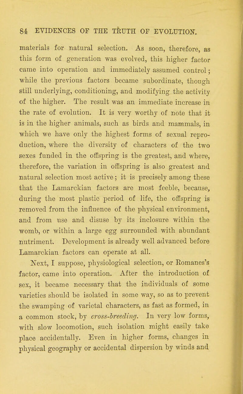 materials for natural selection. As soon, therefore, as this form of generation was evolved, this higher factor came into operation and immediately assumed control; while the previous factors became subordinate, though still underlying, conditioning, and modifying the activity of the higher. The result was an immediate increase in the rate of evolution. It is very worthy of note that it is in the higher animals, such as birds and mammals, in which we have only the highest forms of sexual repro- duction, where the diversity of characters of the two sexes funded in the offspring is the greatest, and where, therefore, the variation in offspring is also greatest and natural selection most active; it is precisely among these that the Lamarckian factors are most feeble, because, during the most plastic period of life, the offspring is removed from the influence of the physical environment, and from use and disuse by its inclosure within the womb, or within a large egg surrounded with abundant nutriment. Development is already well advanced before Lamarckian factors can operate at all. Next, I suppose, physiological selection, or Eomanes's factor, came into operation. After the introduction of sex, it became necessary that the individuals of some varieties should be isolated in some way, so as to prevent the swamping of varietal characters, as fast as formed, in a common stock, by cross-lreeding. In very low forms, with slow locomotion, such isolation might easily take place accidentally. Even in higher forms, changes in physical geography or accidental dispersion by winds and