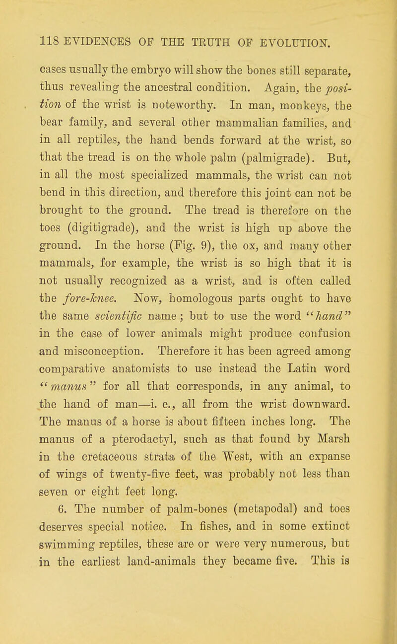cases usually the embryo will show the bones still separate, thus revealing the ancestral condition. Again, the posi- tion of the wrist is noteworthy. In man, monkeys, the bear family, and several other mammalian families, and in all reptiles, the hand bends forward at the wrist, so that the tread is on the whole palm (palmigrade). But, in all the most specialized mammals, the wrist can not bend in this direction, and therefore this joint can not be brought to the ground. The tread is therefore on the toes (digitigrade), and the wrist is high up above the ground. In the horse (Fig. 9), the ox, and many other mammals, for example, the wrist is so high that it is not usually recognized as a wrist, and is often called the fore-knee. Now, homologous parts ought to have the same scientific name; but to use the word hand in the case of lower animals might produce confusion and misconception. Therefore it has been agreed among comparative anatomists to use instead the Latin word  manus for all that corresponds, in any animal, to the hand of man—i. e., all from the wrist downward. The manus of a horse is about fifteen inches long. The manus of a pterodactyl, such as that found by Marsh in the cretaceous strata of the West, with an expanse of wings of twenty-five feet, was probably not less than seven or eight feet long. 6. The number of palm-bones (metapodal) and toes deserves special notice. In fishes, and in some extinct swimming reptiles, these are or were very numerous, but in the earliest land-animals they became five. This is