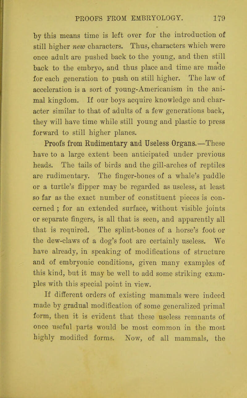 by this means time is left over for the introduction of still higher new characters. Thus, characters which were once adult are pushed back to the young, and then still back to the embryo, and thus place and time are made for each generation to push on still higher. The law of acceleration is a sort of young-Americanism in the ani- mal kingdom. If our boys acquire knowledge and char- acter similar to that of adults of a few generations back, they will have time while still young and plastic to press forward to still higher planes. Proofs from Rudimentary and Useless Organs.—These have to a large extent been anticipated under previous heads. The tails of birds and the gill-arches of reptiles are rudimentary. The finger-bones of a whale's paddle or a turtle's flipper may be regarded as useless, at least so far as the exact number of constituent pieces is con- cerned ; for an extended surface, without visible joints or separate fingers, is all that is seen, and apparently all that is required. The splint-bones of a horse's foot or the dew-claws of a dog's foot are certainly useless. We have already, in speaking of modifications of structure and of embryonic conditions, given many examples of this kind, but it may be well to add some striking exam- ples with this special point in view. If different orders of existing mammals were indeed made by gradual modification of some generalized primal form, then it is evident that these useless remnants of once useful parts would be most common in the most highly modified forms. Now, of all mammals, the