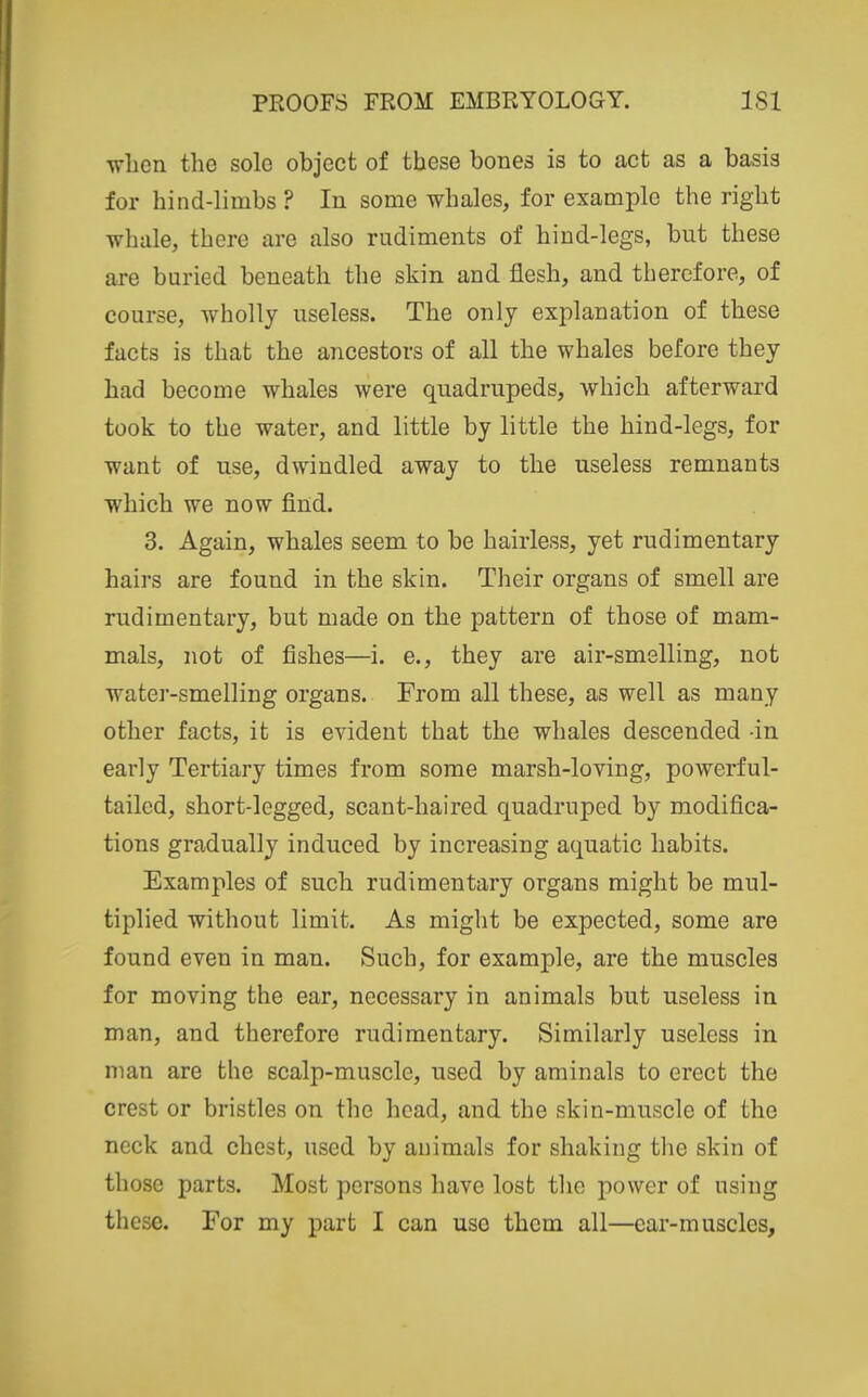 when the solo object of these bones is to act as a basis for hind-limbs ? In some whales, for example the right whale, there are also rudiments of hind-legs, but these are buried beneath the skin and flesh, and therefore, of course, wholly useless. The only explanation of these facts is that the ancestors of all the whales before they had become whales were quadrupeds, which afterward took to the water, and little by little the hind-legs, for want of use, dwindled away to the useless remnants which we now find. 3. Again, whales seem to be hairless, yet rudimentary hairs are found in the skin. Their organs of smell are rudimentary, but made on the pattern of those of mam- mals, not of fishes—i. e., they are air-smelling, not watei-smelling organs. From all these, as well as many other facts, it is evident that the whales descended in early Tertiary times from some marsh-loving, powerful- tailed, short-legged, scant-haired quadruped by modifica- tions gradually induced by increasing aquatic habits. Examples of such rudimentary organs might be mul- tiplied without limit. As might be expected, some are found even in man. Such, for example, are the muscles for moving the ear, necessary in animals but useless in man, and therefore rudimentary. Similarly useless in man are the scalp-muscle, used by aminals to erect the crest or bristles on the head, and the skin-muscle of the neck and chest, used by animals for shaking the skin of those parts. Most persons have lost the power of using