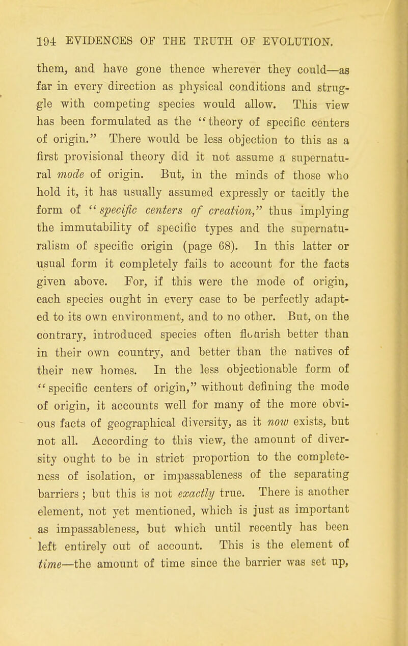 them, and have gone thence wherever they could—as far in every direction as physical conditions and strug- gle with competing species would allow. This view has been formulated as the theory of specific centers of origin. There would be less objection to this as a first provisional theory did it not assume a supernatu- ral mode of origin. But, in the minds of those who hold it, it has usually assumed expressly or tacitly the form of  specific centers of creation, thus implying the immutability of specific types and the supernatu- ralism of specific origin (page 68). In this latter or usual form it completely fails to account for the facts given above. For, if this were the mode of origin, each species ought in every case to be perfectly adapt- ed to its own environment, and to no other. But, on the contrary, introduced species often floarish better than in their own country, and better than the natives of their new homes. In the less objectionable form of specific centers of origin, without defining the mode of origin, it accounts well for many of the more obvi- ous facts of geographical diversity, as it now exists, but not all. According to this view, the amount of diver- sity ought to be in strict proportion to the complete- ness of isolation, or impassableness of the separating barriers; but this is not exactly true. There is another element, not yet mentioned, which is just as important as impassableness, but which until recently has been left entirely out of account. This is the element of tl^Q—l\^Q amount of time since the barrier was set up,