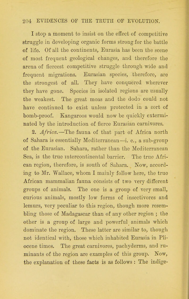 I stop a moment to insist on the effect of competitive struggle in developing organic forms strong for the battle of life. Of all the continents, Eurasia has been the scene of most frequent geological changes, and therefore the arena of fiercest competitive struggle through wide and frequent migrations. Eurasian species, therefore, are the strongest of all. They have conquered wherever they have gone. Species in isolated regions are usually the weakest. The great moas and the dodo could not have continued to exist unless protected in a sort of bomb-proof. Kangaroos would now be quickly extermi- nated by the introduction of fierce Eurasian carnivores. 2. Africa.—The fauna of that j)art of Africa north of Sahara is essentially Mediterranean—i. e., a sub-group of the Eurasian. Sahara, rather than the Mediterranean Sea, is the true intercontinental barrier. The true Afri- can region, therefore, is south of Sahara. Now, accord- ing to Mr. Wallace, whom I mainly follow here, the true African mammalian fauna consists of two very different groups of animals. The one is a group of very small, curious animals, mostly low forms of insectivores and lemurs, very peculiar to this region, though more resem- bling those of Madagascar than of any other region ; the other is a group of large and powerful animals which dominate the region. These latter are similar to, though not identical with, those which inhabited Eurasia in Pli- ocene times. The great carnivores, pachyderms, and ru- minants of the region are examples of tins group. Now, the explanation of these facts is as follows : The indige-