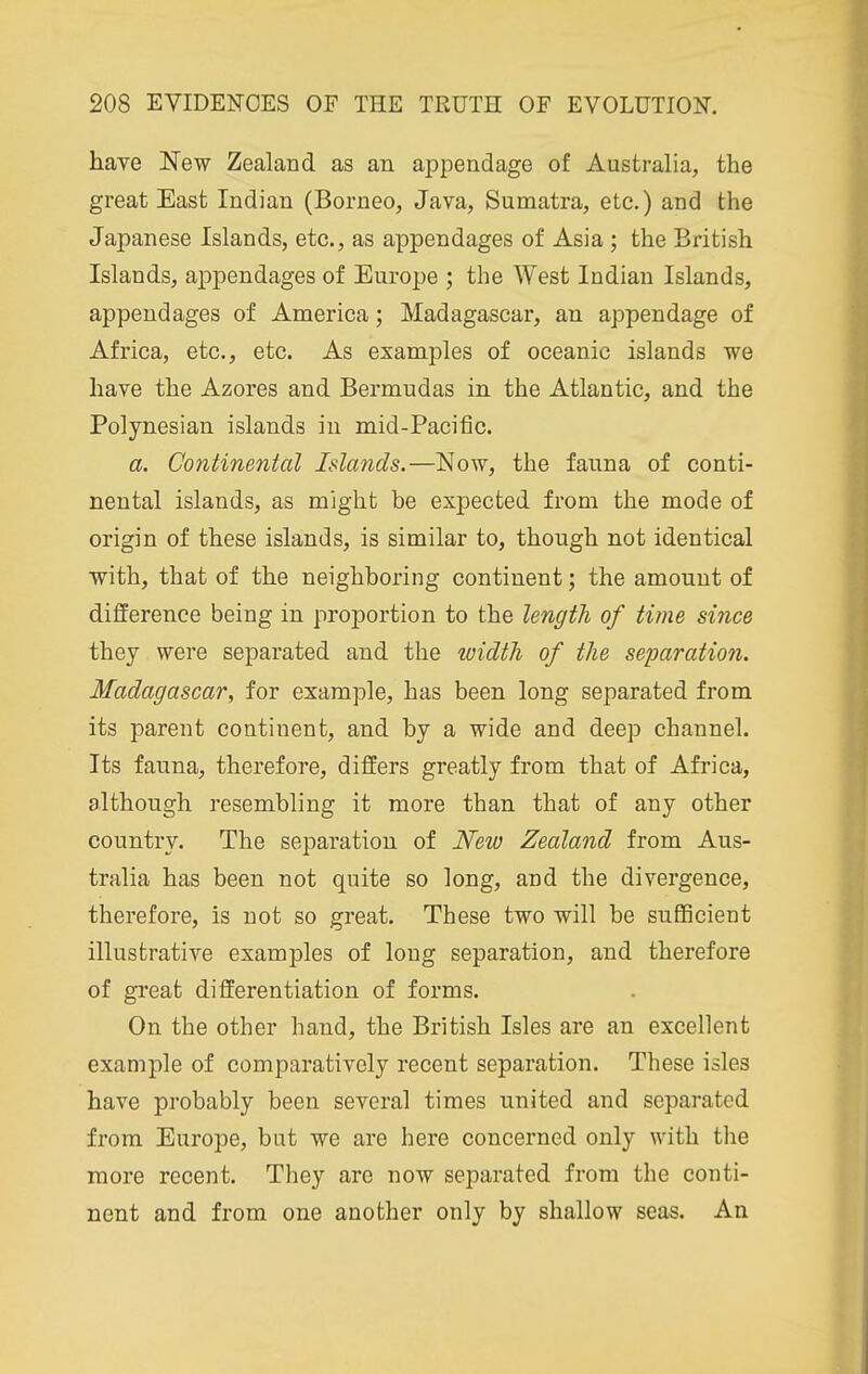 have New Zealand as an appendage of Australia, the great East Indian (Borneo, Java, Sumatra, etc.) and the Japanese Islands, etc., as appendages of Asia ; the British Islands, appendages of Europe ; the West Indian Islands, appendages of America; Madagascar, an appendage of Africa, etc., etc. As examples of oceanic islands we have the Azores and Bermudas in the Atlantic, and the Polynesian islands in mid-Pacific. a. Continental Islands.—Now, the fauna of conti- nental islands, as might be expected from the mode of origin of these islands, is similar to, though not identical with, that of the neighboring continent; the amount of difference being in proportion to the length of time since they were separated and the loidth of the separation. Madagascar, for example, has been long separated from its parent continent, and by a wide and deep channel. Its fauna, therefore, differs greatly from that of Africa, although resembling it more than that of any other country. The separation of New Zealand from Aus- tralia has been not quite so long, and the divergence, therefore, is not so great. These two will be sufiBcient illustrative examples of long separation, and therefore of gi'eat differentiation of forms. On the other hand, the British Isles are an excellent example of comparatively recent separation. These isles have probably been several times united and separated from Europe, but we are here concerned only with the more recent. They are now separated from the conti- nent and from one another only by shallow seas. An