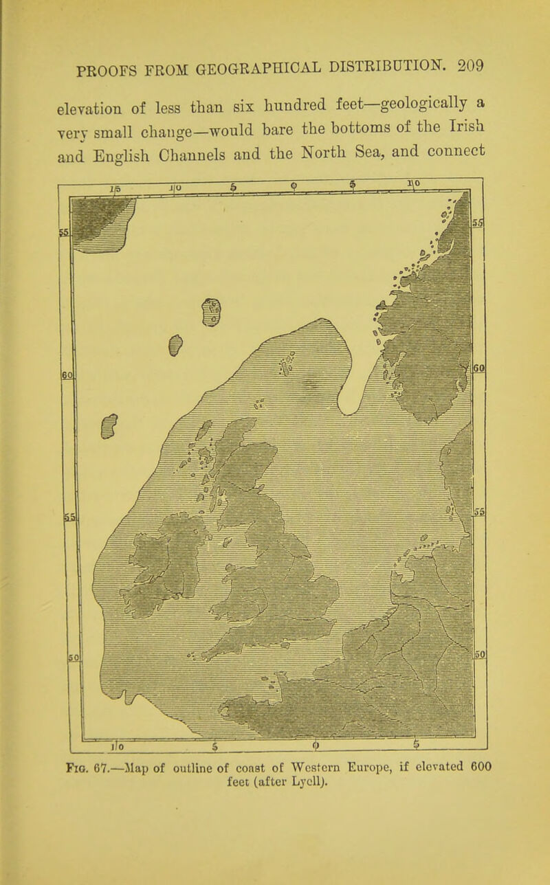 elevation of less than six hundred feet—geologically a very small change—would bare the bottoms of the Irish and English Channels and the North Sea, and connect Fio. 67.—Map of outline of const of Western Europe, if elevated 600 feet (after LycUj.