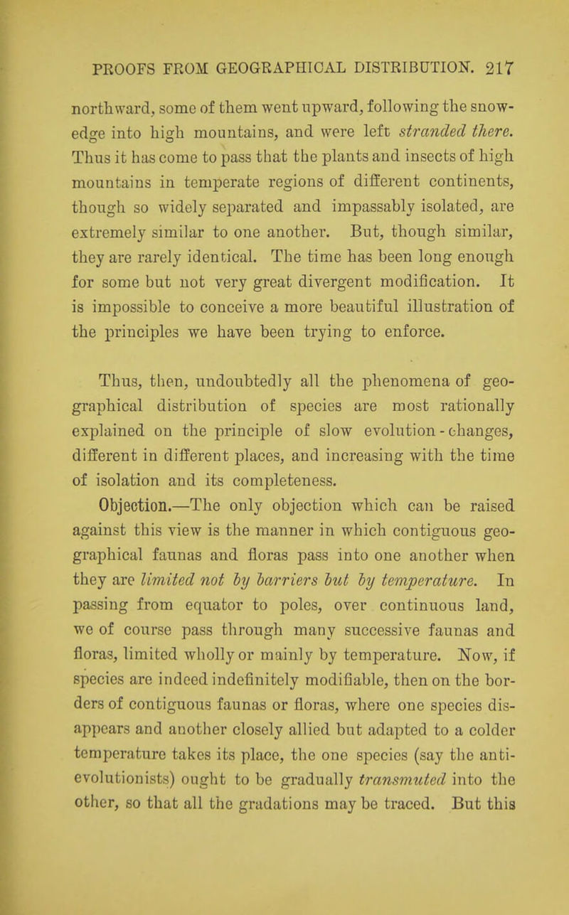 northward., some of them went upward, following the snow- edsre into hish mountains, and were left stranded there. Thus it has come to pass that the plants and insects of high mountains in temperate regions of different continents, though so widely sejjarated and impassably isolated, are extremely similar to one another. But, though similar, they are rarely identical. The time has been long enongh for some but not very great divergent modification. It is impossible to conceive a more beautiful illustration of the principles we have been trying to enforce. Thus, then, undoubtedly all the phenomena of geo- graphical distribution of species are most rationally explained on the principle of slow evolution - changes, different in different places, and increasing with the time of isolation and its completeness. Objection.—The only objection which can be raised against this view is the manner in which contiguous geo- graphical faunas and floras pass into one another when they are limited not ly harriers hut by temperature. In passing from equator to poles, over continuous land, we of course pass through many successive faunas and floras, limited wholly or mainly by temperature. Now, if species are indeed indefinitely modifiable, then on the bor- ders of contiguous faunas or floras, where one species dis- appears and another closely allied but adapted to a colder temperature takes its place, the one species (say the anti- evolutionists) ought to be gradually transmuted into the other, so that all the gradations may be traced. But this