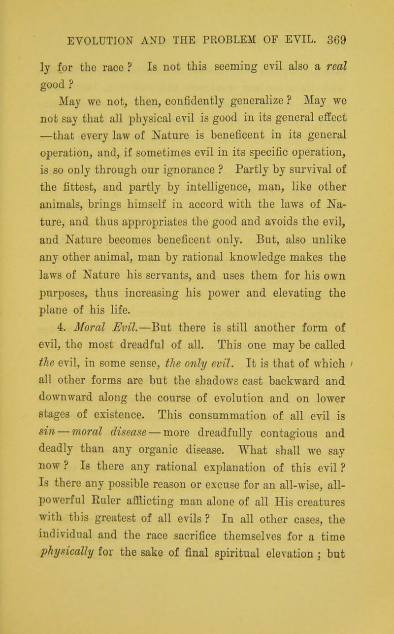 ly for the race ? Is not this seeming evil also a real good ? May we not, then, confidently generalize ? May we not say that all physical evil is good in its general effect —that every law of Nature is beneficent in its general operation, and, if sometimes evil in its specific operation, is so only through our ignorance ? Partly by siu'vival of the fittest, and partly by intelligence, man, like other animals, brings himself in accord with the laws of Na- ture, and thus appropriates the good and avoids the evil, and Nature becomes beneficent only. But, also unlike any other animal, man by rational knowledge makes the laws of Nature his servants, and uses them for his own purposes, thus increasing his jDOwer and elevating the plane of his life. 4. Moral Evil.—But there is still another form of evil, the most dreadful of all. This one may be called the evil, in some sense, the only evil. It is that of which ' all other forms are but the shadows cast backward and downward along the course of evolution and on lower stages of existence. This consummation of all evil is sin — moral disease — more dreadfully contagious and deadly than any organic disease. What shall we say now ? Is there any rational explanation of this evil ? Is there any possible reason or excuse for an all-wise, all- powerful Ruler afflicting man alone of all His creatures with this greatest of all evils? In all other cases, the individual and the race sacrifice themselves for a time physically for the sake of final spiritual elevation j but