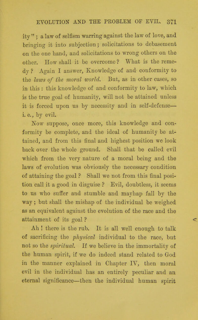 ity  ; a law of selfism warring against the law of love, and bringing it into subjection; solicitations to debasement on the one hand, and solicitations to wrong others on the other. How shall it be overcome ? What is the reme- dy ? Again I answer. Knowledge of and conformity to the laws of the moral world. But, as in other cases, so in this : this knowledge of and conformity to law, which is the true goal of humanity, will not be attained unless it is forced upon us by necessity and in self-defense— i. e., by evih Now suppose, once more, this knowledge and con- formity be complete, and the ideal of humanity be at- tained, and from this final and highest position we look back over the whole ground. Shall that be called evil which from the very nature of a moral being and the laws of evolution was obviously the necessary condition of attaining the goal ? Shall we not from this final posi- tion call it a good in disguise ? Evil, doubtless, it seems to us who suffer and stumble and mayhap fall by the way ; but shall the mishap of the individual be weighed as an equivalent against the evolution of the race and the attainment of its goal ? < Ah ! there is the rub. It is all well enough to talk of sacrificing the physical individual to the race, but not so the spiritual. If we believe in the immortality of the human spirit, if we do indeed stand related to God in the manner explained in Chapter IV, then moral evil in the individual has an entirely peculiar and an eternal significance—then the individual human spirit