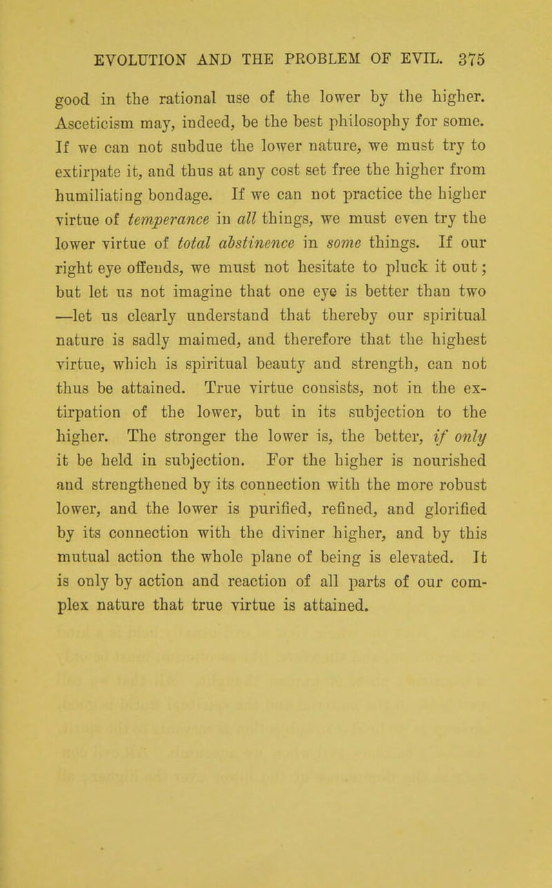 good in the rational use of the lower by the higher. Asceticism may, indeed, be the best philosophy for some. If we can not subdue the lower nature, we must try to extirpate it, and thus at any cost set free the higher from humiliating bondage. If we can not practice the higher yirtue of temperance in all things, we must even try the lower virtue of total ahstinence in some things. If our right eye offends, we must not hesitate to pluck it out; but let us not imagine that one eye is better than two —let us clearly understand that thereby our spiritual nature is sadly maimed, and therefore that the highest virtue, which is spiritual beauty and strength, can not thus be attained. True virtue consists, not in the ex- tirpation of the lower, but in its subjection to the higher. The stronger the lower is, the better, if only it be held in subjection. For the higher is nourished and strengthened by its connection with the more robust lower, and the lower is purified, refined, and glorified by its connection with the diviner higher, and by this mutual action the whole plane of being is elevated. It is only by action and reaction of all parts of our com- plex nature that true virtue is attained.