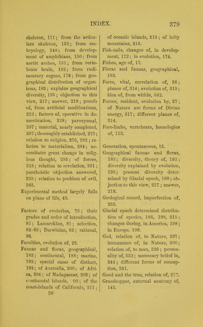 skeleton, 111; from the articu- late skeleton, 132; from em- bryology, 148; from develop- ment of amphibians, 150; from aortic arches, 151; from verte- brate brain, 162; from rudi- mentary organs, 179; from geo- graphical distribution of organ- isms, 183; explains geographical diversity, 195 ; objection to this view, 217; answer, 219; proofs of, from artificial modifications, 222 ; factors of, operative in do- mestication, 228; paroxysmal, 257 ; material, nearly completed, 267; thoroughly established, 275; relation to religion, 276, 282 ; re- lation to materialism, 284; ne- cessitates great change in relig- ious thought, 295; of forces, 315; relation to revelation, 331; pantheistic objection answered, 335 ; relation to problem of evil, 365. Experimental method largely fails on plane of life, 40. Factors of evolution, 73; their grades and order of introduction, 81; Lamarckian, 81; selection, 82-85; Darwinian, 83 ; rational, 86. Faculties, evolution of, 23. Faunas and floras, geographical, 183; continental, 188; marine, 192; special cases of distinct, 192; of Australia, 200; of Afri- ca, 204 ; of Madagascar, 205; of c )ntincntal islands, 08 ; of the coast-islands of Californii, 211 ; 26 of oceanic islands, 213 ; of lofty mountains, 215. Fish-tails, changes of, in develop- ment, 172 ; in evolution, 174. Fishes, age of, 17. Floras and faunas, geographical, 183. Force, vital, correlation of, 36; planes of, 314; evolution of, 315 ; idea of, from within, 342. Forces, resident, evolution by, 27; of Nature are forms of Divine energy, 317; different planes of, 314. Fore-limbs, vertebrate, homologies of, 113. Generation, spontaneous, 15. Geographical faunas and floras, 183 ; diversity, theory of, 193 ; diversity explained by evolution, 195; present diversity deter- mined by Glacial epoch, 198; ob- jection to this view, 217 ; answer, 219. Geological record, imperfection of, 252. Glacial epoch determined distribu- tion of species, 195, 198, 215 ; changes during, in America, 198; in Europe. 199. God, relation of, to Nature, 297; immanence of, in Nature, 300; relation of, to man, 326 ; person- ality of, 332 ; necessary belief in, 344 ; diiferent forms of concep- tion, 361. Good and the true, relation of, 277. Grasshopper, external anatomy of, 143.