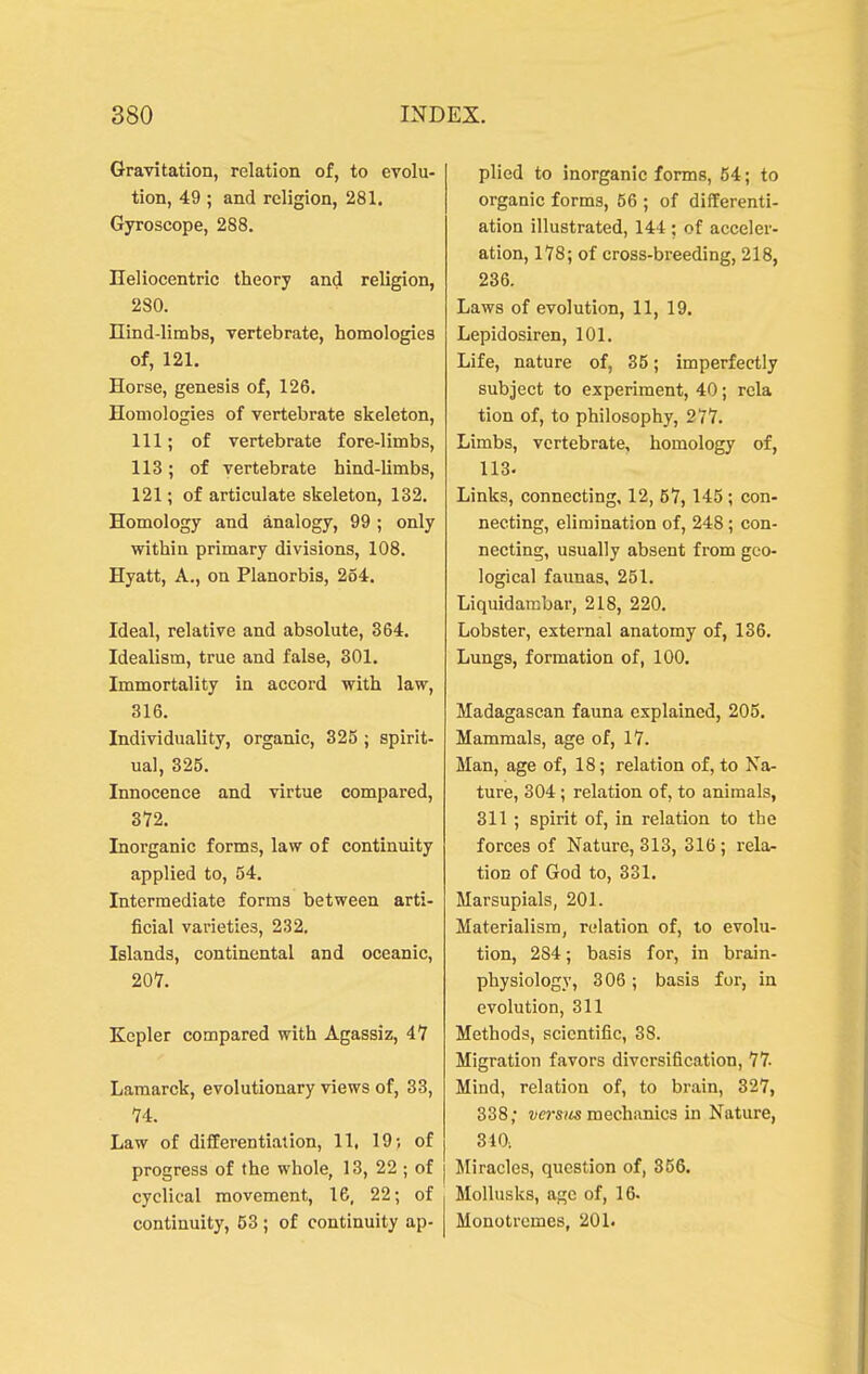 Gravitation, relation of, to evolu- tion, 49 ; and religion, 281. Gyroscope, 288. Ileliocentric theory and religion, 280. nind-limbs, vertebrate, homologies of, 121. Horse, genesis of, 126. Homologies of vertebrate skeleton, 111; of vertebrate fore-limbs, 113; of vertebrate hind-limbs, 121; of articulate skeleton, 132. Homology and analogy, 99 ; only within primary divisions, 108. Hyatt, A., on Planorbis, 254. Ideal, relative and absolute, 364. Idealism, true and false, 301. Immortality in accord with law, 316. Individuality, organic, 325 ; spirit- ual, 325. Innocence and virtue compared, 372. Inorganic forms, law of continuity applied to, 54. Intermediate forms between arti- ficial varieties, 232. Islands, continental and oceanic, 207. Kepler compared with Agassiz, 47 Lamarck, evolutionary views of, 33, 74. Law of differentiation, 11, 19; of progress of the whole, 13, 22 ; of cyclical movement, 16, 22; of continuity, 53 ; of continuity ap- plied to inorganic forms, 64; to organic forms, 56 ; of differenti- ation illustrated, 144 ; of acceler- ation, 178; of cross-breeding, 218, 236. Laws of evolution, 11, 19. Lepidosiren, 101. Life, nature of, 35; imperfectly subject to experiment, 40; rcla tion of, to philosophy, 277. Limbs, vertebrate, homology of, 113. Links, connecting, 12, 57,145; con- necting, elimination of, 248; con- necting, usually absent from geo- logical faimas, 251. Liquidambar, 218, 220. Lobster, external anatomy of, 136. Lungs, formation of, 100. Madagascan fauna explained, 205. Mammals, age of, 17. Man, age of, 18; relation of, to Na- ture, 304; relation of, to animals, 311 ; spirit of, in relation to the forces of Nature, 313, 316 ; rela- tion of God to, 331. Marsupials, 201. Materialism, relation of, to evolu- tion, 284; basis for, in brain- physiology, 306; basis for, in evolution, 311 Methods, scientific, 38. Migration favors diversification, 77- Mind, relation of, to brain, 327, 338; ws(« mechanics in Nature, 340. Miracles, question of, 356. Mollusks, age of, 16. Monotromes, 201.