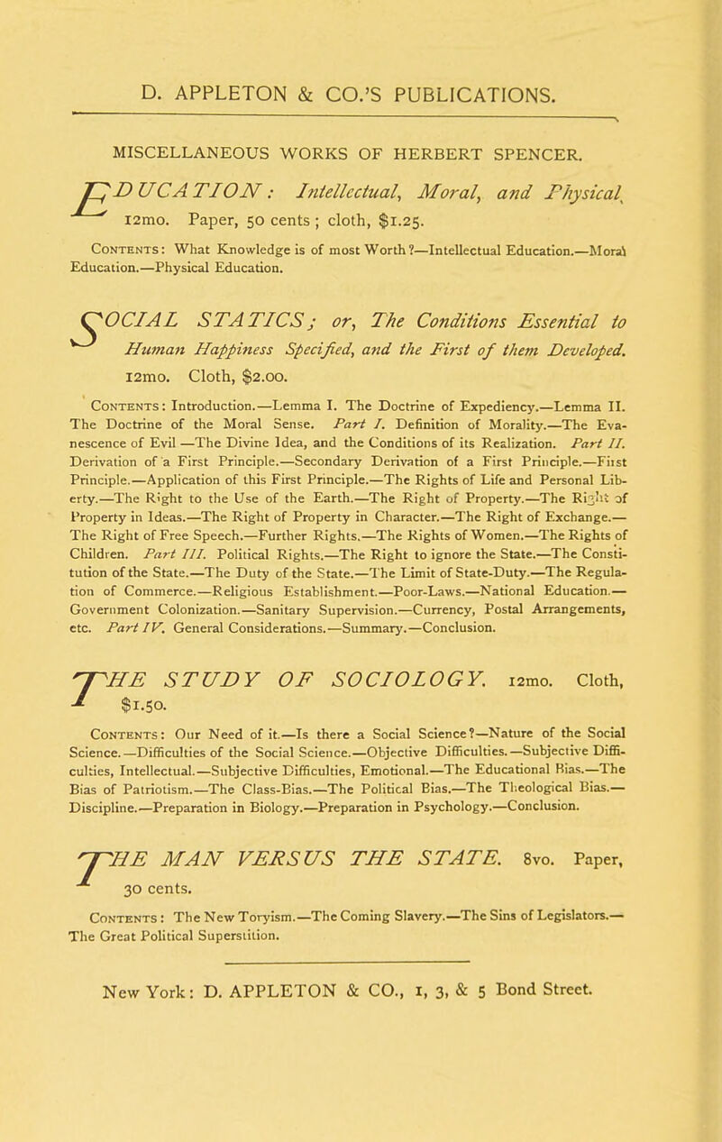 MISCELLANEOUS WORKS OF HERBERT SPENCER. pnUCATION: Intellectual, Moral, and Fhysical l2mo. Paper, 50 cents ; cloth, $1.25. Contents : What Knowledge is of most Worth ?—Intellectual Education.—Mora) Education.—Physical Education. ^OCIAL STATICS; or, The Conditions Essential to Human Happiness Specified, and the First of them Developed. l2mo. Cloth, $2.00. Contents: Introduction.—Lemma I. The Doctrine of Expediency.—Lemma II. The Doctrine of the Moral Sense. Part I. Definition of Morality.—The Eva- nescence of Evil —The Divine Idea, and the Conditions of its Realization. Part II. Derivation of a First Principle.—Secondary Derivation of a First Principle.—Fiist Principle.—Application of this First Principle.—The Rights of Life and Personal Lib- erty.—The Right to the Use of the Earth.—The Right of Property.—The Ri^IU of Property in Ideas.—The Right of Property in Character.—The Right of Exchange.— The Right of Free Speech.—Further Rights,—The Rights of Women.—The Rights of Children. Part III. Political Rights.—The Right to ignore the State.—The Consti- tution of the State.—The Duty of the State.—The Limit of State-Duty.—The Regula- tion of Commerce.—Religious Establishment.—Poor-Laws.—National Education.— Government Colonization.—Sanitary Supervision.—Currency, Postal Arrangements, etc. Partly. General Considerations.—Summary.—Conclusion. 'Y'lIE STUDY OF SOCIOLOGY. i2mo. Cloth, ■i $1.50. Contents: Our Need of it.—Is there a Social Science?—Nature of the Social Science.—Difficulties of the Social Science.—Objective Difficulties.—Subjective Diffi- culties, Intellectual.—Subjective Difficulties, Emotional.—The Educational Bia.s.—The Bias of Patriotism.—The Class-Bias.—The Political Bias.—The Tlieological Bias.— Discipline.—Preparation in Biology.—Preparation in Psychology.—Conclusion. y~7IE MAN VEFSUS THE STATE. 8vo. Paper, 30 cents. Contents : The New Toryism.—The Coming Slavery.—The Sins of Legislators.— The Great Political Superstition.