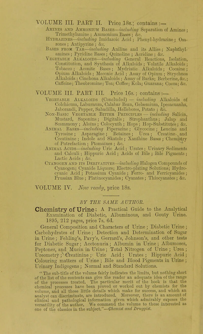 VOLUME III. PAKT II. Price 18s.; contains :— Amines and Ammonium Bases —including Separation of Amines ; Trimethylamiue ; Ammonium Bases ; &c. Hydrazines—including Jmidazoic Acid ; Phenyl-liydrazine; Osa- zones ; Antipyrine ; &c. Bases prom Tar—including Aniline and its Allies; Naphthyl- amines ; Pyridine Bases; Quinoline ; Acridine ; &c. Vegetable Alkaloids—including General Reactions, Isolation, Constitution, and Synthesis of Alkaloids ; Volatile Alkaloids; Tobacco ; Aconite Bases; Mydriatic Alkaloids; Cocaine; Opium Alkaloids ; Mcconic Acid ; Assay of Opium ; Stryclinos Alkaloids ; Cinchona Alkaloids ; Assay of Barks; Berberine, &c.; Caffeine; Theobromine; Tea; Coffee; Kola; Guarana; Cocoa; &c. VOLUME III. PAPtT III. Price 16s.; contains:— Vegetable Alkaloids (Concluded) — including Alkaloids of Colchicum, Laburnum, Calabar Bean, Gelsemium, Ipecacuanha, Jaborandi, Pepper, Sabadilla, Hellebores, Potato ; &c. Non-Basic Vegetable Bitter Principles — including Salicin, Mustard, Saponins; Digitalis; Stroplianthus; Jalap and Scammony ; Alo'ins ; Colocynth ; Hops ; Plop-Substitutes; &c. Animal Bases—including Piperazine; Glycocine; Leucine and Tyrosine; Asparagine; Betaines; Urea; Creatine .and Creatinine ; Indole and Skatole; Xanthine Bases ; Chemistry of Putrefaction ; Ptomaines ; &c. Animal Acids—including Uric Acid ; Urates ; Urinary Sediments and Calculi; Hippuric Acid ; Acids of Bile ; Bile Pigments ; Lactic Acids; &c. Cyanogen and its Derivatives—including Halogen Compounds of Cyanogen; Cyanide Liquors; Electro-plating Solutions; Hydro- cyanic Acid ; Potassium Cyanide ; Ferro- and Ferricyanides; Prussian Blue ; Platinocyanides; Cyanates; Thiocyanates ; &c. VOLUME IV. Now ready, price 18s. BY THE SAME AUTHOR. Chemistry of Urine: a Practical Guide to the Analytical Examination of Diabetic, Albuminous, and Gouty Urine. 1895, 212 pages, price 7s. 6d. General Composition and Characters of Urine ; Diabetic Urine ; Carbohydrates of Urine; Detection and Determination of Sugar in Urine; Eehling’s, Pavy’s, Gerrard’s, Johnson’s, and other tests for Diabetic Sugar; Acetonuria; Albumin in Urine ; Albumoses, Peptones, and Mucin in Urine; Total Nitrogen of Urine; Urea; Ureometry ;' Creatinine ; Uric Acid ; Urates ; Hippuric Acid ; Colouring matters of Urine ; Bile and Blood Pigments in Urine; Urinary Indigogens; Normal and Standard Solutions. “ The sub-title of the volume fairly indicates the limits, but nothing short of the list of the contents can give the reader an adequate idea of the range of the processes treated. The particular merit of the book is that the chemical processes have been proved or worked out by chemists for the volume, and all those little details which make for success, and which an analyst can discriminate, are introduced. Moreover, there is an amount of clinical and pathological information given which admirably exposes the versatility of the author. We commend the volume to those interested as one of the classics in the subject.”—Chemist and Druggist.