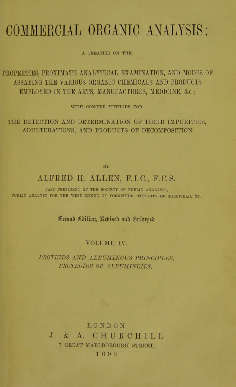 A TREATISE ON THE PROPERTIES, PROXIMATE ANALYTICAL EXAMINATION, AND MODES OF ASSAYING THE VARIOUS ORGANIC CHEMICALS AND PRODUCTS EMPLOYED IN THE ARTS, MANUFACTURES, MEDICINE, &c.; WITH CONCISE METHODS FOR THE DETECTION AND DETERMINATION OF THEIR IMPURITIES, ADULTERATIONS, AND PRODUCTS OF DECOMPOSITION BY ALFRED H. ALLEN, F.I.C., F.C.S. PAST PRESIDENT OF THE SOCIETY OF PUBLIC ANALYSTS, PUBLIC ANALYST FOR THE WEST RIDING OF YORKSHIRE, THE CITY OF SHEFFIELD, &C. Sttoub ©MUmt, (SuLtrgcb VOLUME IV. PROTEIDS AND ALBUMINOUS PRINCIPLES, PROTEOlDS OR ALBUMINOIDS. LONDON J. & A. C H U R C H I L L 7 GREAT MARLBOROUGH STREET 18 9 8