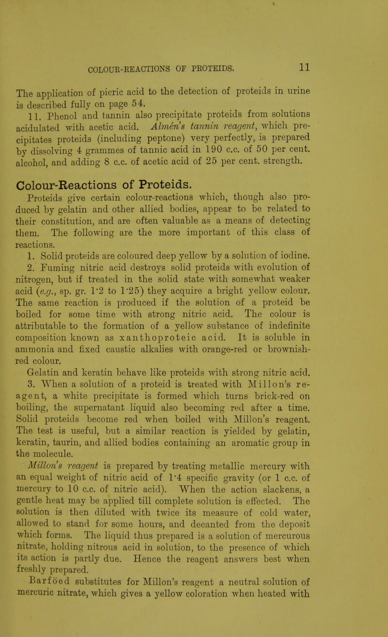 The application of picric acid to the detection of proteids in urine is described fully on page 54. 11. Phenol and tannin also precipitate proteids from solutions acidulated with acetic acid. Almeris tannin reagent, which pre- cipitates proteids (including peptone) very perfectly, is prepared by dissolving 4 grammes of tannic acid in 190 c.c. of 50 per cent, alcohol, and adding 8 c.c. of acetic acid of 25 per cent, strength. Colour-Reactions of Proteids. Proteids give certain colour-reactions which, though also pro- duced by gelatin and other allied bodies, appear to be related to their constitution, and are often valuable as a means of detecting them. The following are the more important of this class of reactions. 1. Solid proteids are coloured deep yellow by a solution of iodine. 2. Fuming nitric acid destroys solid proteids with evolution of nitrogen, but if treated in the solid state with somewhat weaker acid (e.g., sp. gr. 1'2 to l-25) they acquire a bright yellow colour. The same reaction is produced if the solution of a proteid be boiled for some time with strong nitric acid. The colour is attributable to the formation of a yellow substance of indefinite composition known as xanthoproteic acid. It is soluble in ammonia and fixed caustic alkalies with orange-red or brownish- red colour. Gelatin and keratin behave like proteids with strong nitric acid. 3. When a solution of a proteid is treated with Mi 11 on’s re- agent, a white precipitate is formed which turns brick-red on boiling, the supernatant liquid also becoming red after a time. Solid proteids become red when boiled with Mill on’s reagent. The test is useful, but a similar reaction is yielded by gelatin, keratin, taurin, and allied bodies containing an aromatic group in the molecule. Miltons reagent is prepared by treating metallic mercury with an equal weight of nitric acid of 1‘4 specific gravity (or 1 c.c. of mercury to 10 c.c. of nitric acid). When the action slackens, a gentle heat may be applied till complete solution is effected. The solution is then diluted with twice its measure of cold water, allowed to stand for some hours, and decanted from the deposit which forms. The liquid thus prepared is a solution of mercurous nitrate, holding nitrous acid in solution, to the presence of which its action is partly due. Hence the reagent answers best when freshly prepared. Barf bed substitutes for Millon’s reagent a neutral solution of mercuric nitrate, which gives a yellow coloration when heated with