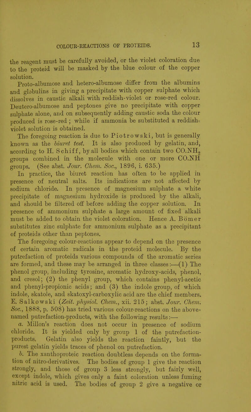 the reagent must be carefully avoided, or the violet coloration due to the proteid will he masked by the blue colour of the copper solution. Proto-albumose and hetero-albumose differ from the albumins and globulins in giving a precipitate with copper sulphate which dissolves in caustic alkali with reddish-violet or rose-red colour. Deutero-albumose and peptones give no precipitate with copper sulphate alone, and on subsequently adding caustic soda the colour produced is rose-red ; while if ammonia be substituted a reddish- violet solution is obtained. The foregoing reaction is due to Pio trow ski, but is generally known as the biuret test. It is also produced by gelatin, and, according to H. Schiff, by all bodies which contain two CO.NH2 groups combined in the molecule with one or more CO.NH groups. (See abst. Jour. Chem. Soc., 1896, i. 635.) In practice, the biuret reaction has often to be applied in presence of neutral salts. Its indications are not affected by sodium chloride. In presence of magnesium sulphate a white precipitate of magnesium hydroxide is produced by the alkali, and should be filtered off before adding the copper solution. In presence of ammonium sulphate a large amount of fixed alkali must be added to obtain the violet coloration. Hence A. Bomer substitutes zinc sulphate for ammonium sulphate as a precipitant of proteids other than peptones. The foregoing colour-reactions appear to depend on the presence of certain aromatic radicals in the proteid molecule. By the putrefaction of proteids various compounds of the aromatic series are formed, and these may be arranged in three classes:—(1) The phenol group, including tyrosine, aromatic hydroxy-acids, phenol, and cresol; (2) the phenyl group, which contains phenyl-acetic and phenyl-propionic acids; and (3) the indole group, of which indole, skatole, and skatoxyl-carboxylic acid are the chief members. E. Salkowski (Zeit. physiol. Chem., xii. 215; abst. Jour. Chem. Soc., 1888, p. 508) has tried various colour-reactions on the above- named putrefaction-products, with the following results:— a. Millon’s reaction does not occur in presence of sodium chloride. It is yielded only by group 1 of the putrefaction- products. Gelatin also yields the reaction faintly, but the purest gelatin yields traces of phenol on putrefaction. b. The xanthoproteic reaction doubtless depends on the forma- tion of nitro-derivatives. The bodies of group 1 give the reaction strongly, and those of group 3 less strongly, but fairly well, except indole, which gives only a faint coloration unless fuming nitric acid is used. The bodies of group 2 give a negative or