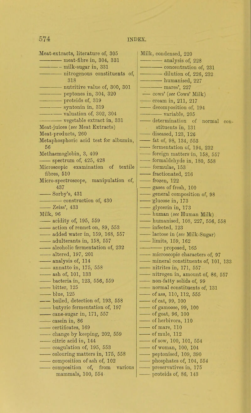 Meat-extracts, literature of, 305 meat-fibre in, 304, 331 milk-sugar in, 331 nitrogenous constituents of, 318 nutritive value of, 300, 301 peptones in, 304, 320 proteids of, 319 —— syntonin in, 319 valuation of, 302, 304 — vegetable extract in, 331 Meat-juices (see Meat Extracts) Meat-products, 260 Metaphosphoric acid test for albumin, 56 Metbaemoglobin, 3, 409 spectrum of, 425, 428 Microscopic examination of textile fibres, 510 Micro-spectroscope, manipulation of, 437 Sorby’s, 431 construction of, 430 Zeiss’, 433 Milk, 96 acidity of, 195, 559 action of rennet on, 89, 553 added water in, 159, 168, 557 adulterants in, 158, 557 alcoholic fermentation of, 232 altered, 197, 201 analysis of, 114 annatto in, 175, 558 asb of, 101, 133 bacteria in, 123, 556, 559 bitter, 125 blue, 125 boiled, detection of, 193, 558 butyric fermentation of, 197 cane-sugar in, 171, 557 casein in, 86 certificates, 169 change by keeping, 202, 559 citric acid in, 144 coagulation of, 195, 553 colouring matters in, 175, 558 composition of ash of, 102 composition of, from various mammals, 100, 554 Milk, condensed, 220 analysis of, 228 ■ concentration of, 231 dilution of, 226, 232 humanised, 227 mares’, 227 — cows’ (see Cows’ Milk) cream in, 211, 217 decomposition of, 194 variable, 205 determination of normal con- stituents in, 131 diseased, 123, 126 fat of, 98, 134, 553 fermentation of, 194, 232 foreign matters in, 158, 557 formaldehyde in, 180, 558 formulae, 153 fractionated, 216 frozen, 122 gases of fresh, 100 general composition of, 98 'glucose in, 173 glycerin in, 173 human (see Human Milk) humanised, 108, 227, 556, 558 infected, 123 lactose in (see Milk-Sugar) limits, 159, 162 proposed, 165 microscopic characters of, 97 mineral constituents of, 101, 133 nitrites in, 171, 557 nitrogen in, amount of, 86, 557 non-fatty solids of, 99 normal constituents of, 131 of ass, 110, 112, 555 of cat, 99, 100 of gamoose, 99, 100 of goat, 96, 100 of lierbivora, 110 of mare, 110 of mule, 112 of sow, 100, 101, 554 of woman, 100, 104 peptonised, 109, 390 phosphates of, 104, 554 preservatives in, 175 proteids of, 86, 143