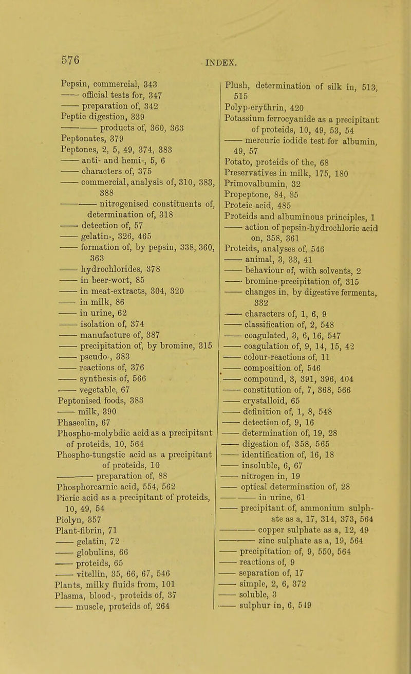 Pepsin, commercial, 343 official tests for, 347 preparation of, 342 Peptic digestion, 339 products of, 360, 363 Peptonates, 379 Peptones, 2, 5, 49, 374, 383 anti- and hemi-, 5, 6 characters of, 375 commercial, analysis of, 310, 383, 388 nitrogenised constituents of, determination of, 318 detection of, 57 gelatin-, 326, 465 formation of, by pepsin, 338, 360, 363 hydrochlorides, 378 in beer-wort, 85 in meat-extracts, 304, 320 in milk, 86 in urine, 62 isolation of, 374 manufacture of, 387 precipitation of, by bromine, 315 pseudo-, 383 reactions of, 376 synthesis of, 566 • vegetable, 67 Peptonised foods, 383 milk, 390 Phaseolin, 67 Phospho-molybdic acid as a precipitant of proteids, 10, 564 Phospho-tungstic acid as a precipitant of proteids, 10 preparation of, 88 Phosphorcarnic acid, 554, 562 Picric acid as a precipitant of proteids, 10, 49, 54 Piolyn, 357 Plant-fibrin, 71 gelatin, 72 globulins, 66 proteids, 65 vitellin, 35, 66, 67, 546 Plants, milky fluids from, 101 Plasma, blood-, proteids of, 37 muscle, proteids of, 264 Plush, determination of silk in, 513, 515 Polyp-erythrin, 420 Potassium ferrocyanide as a precipitant of proteids, 10, 49, 53, 54 mercuric iodide test for albumin, 49, 57 Potato, proteids of the, 68 Preservatives in milk, 175, 180 Primovalbumin, 32 Propeptone, 84, 85 Proteic acid, 485 Proteids and albuminous principles, 1 action of pepsin-hydrochloric acid on, 358, 361 Proteids, analyses of, 546 animal, 3, 33, 41 behaviour of, with solvents, 2 bromine-precipitation of, 315 changes in, by digestive ferments. 332 characters of, 1, 6, 9 classification of, 2, 548 coagulated, 3, 6, 16, 547 coagulation of, 9, 14, 15, 42 colour-reactions of, 11 composition of, 546 compound, 3, 391, 396, 404 constitution of, 7, 368, 566 crystalloid, 65 definition of, 1, 8, 548 detection of, 9, 16 determination of, 19, 28 digestion of, 358, 565 identification of, 16, 18 insoluble, 6, 67 nitrogen in, 19 optical determination of, 2S in urine, 61 precipitant of, ammonium sulph- ate as a, 17, 314, 373, 564 copper sulphate as a, 12, 49 zinc sulphate as a, 19, 564 precipitation of, 9, 550, 564 reactions of, 9 separation of, 17 —■ simple, 2, 6, 372 soluble, 3 sulphur in, 6, 549