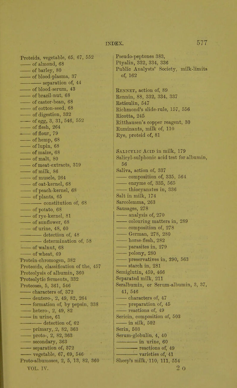 Proteids, vegetable, 65, 67, 552 of almond, 68 of barley, 80 of blood-plasma, 37 separation of, 44 of blood-serum, 43 of brazil-nut, 68 of castor-bean, 68 • of cotton-seed, 68 of digestion, 332 of egg, 3, 31, 546, 552 of flesh, 264 of flour, 79 of hemp, 68 of lupin, 68 of maize, 68 of malt, 80 of meat-extracts, 319 of milk, 86 of muscle, 264 of oat-kernel, 68 of peach-kernel, 68 of plants, 65 —— constitution of, 68 of potato. 68 of rye-kernel, 81 of sunflower, 68 of urine, 48, 60 detection of, 48 determination of, 58 of walnut, 68 of wheat, 69 Protein-chromogen, 382 Proteoids, classification of the, 457 Proteolysis of albumin, 360 Proteolytic ferments, 332 Proteoses, 5, 361, 546 characters of, 372 deutero-, 2, 49, 82, 264 formation of, by pepsin, 338 hetero-, 2, 49, 82 in urine, 61 detection of, 62 primary, 2, 82, 363 proto-, 2, 82, 363 secondary, 363 separation of, 372 vegetable, 67, 69, 546 Proto-albumoses, 2, 5, 13, 82, 360 VOL. IV. Pseudo-peptones 383, Ptyalin, 332, 334, 336 Public Analysts’ Society, milk-limits of, 162 Rennet, action of, 89 Rennin, 88, 332, 334, 337 : Reticulin, 547 Richmond’s slide-rule, 157, 556 Ricotta, 245 Ritthausen’s copper reagent, 30 Ruminants, milk of, 110 Rye, proteid of, 81 Salicylic Acid in milk, 179 Salicyl-sulphonic acid test for albumin, 56 Saliva, action of, 337 composition of, 335, 564 enzyme of, 335, 565 thiocyanates in, 336 Salt in milk, 174 j Sarcolemma, 263 I Sausages, 278 analysis of, 270 colouring matters in, 289 composition of, 278 German, 278, 280 horse-flesh, 282 parasites in, 279 polony, 280 preservatives in, 290, 563 starch in, 281 Semiglutin, 459, 466 Separated milk, 211 Seralbumin, or Serum-albumin, 3, 37, 41, 546 characters of, 47 preparation of, 45 reactions of, 49 Sericin, composition of, 503 in silk, 502 Serin, 503 Serum-glokulin, 4, 40 in urine, 60 reactions of, 49 varieties of, 41 Sheep’s milk, 110, 111, 554 2 o