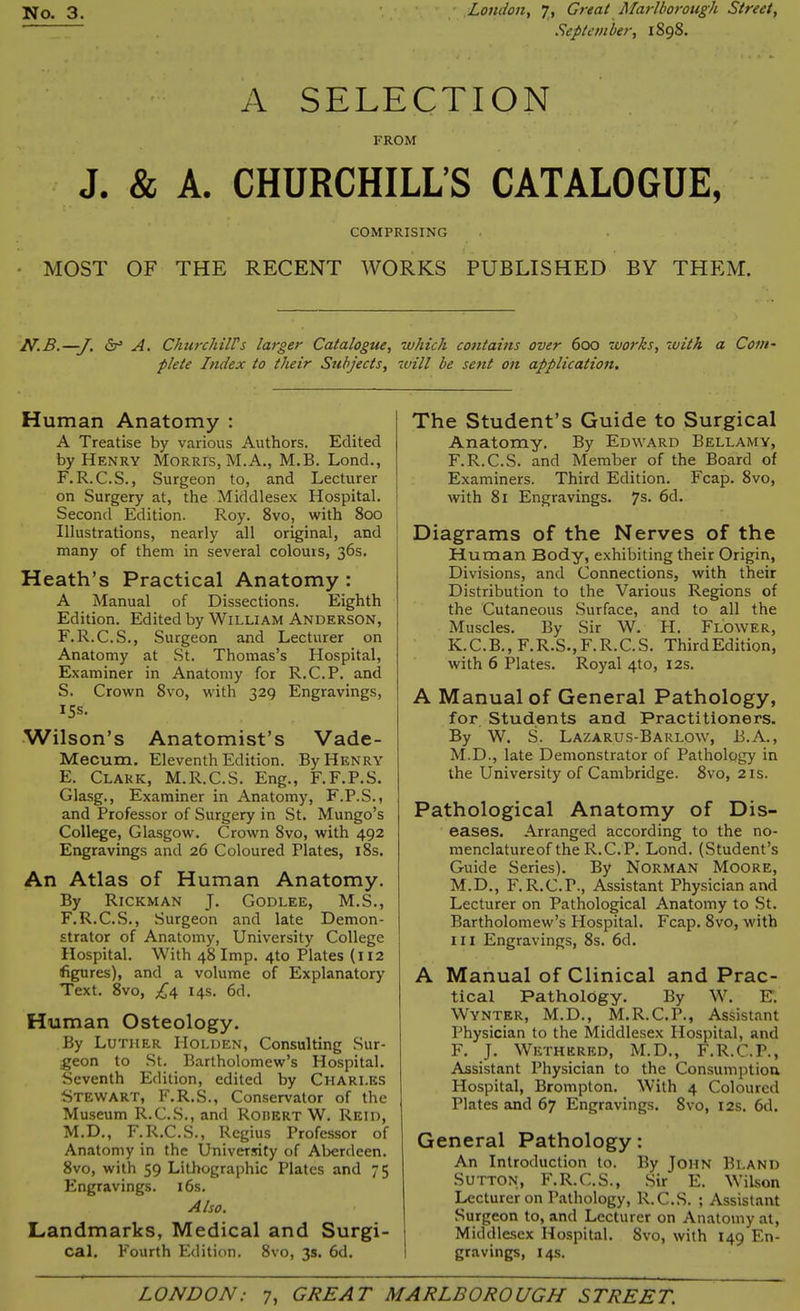 September, 1898. A SELECTION FROM J. & A. CHURCHILL’S CATALOGUE, COMPRISING MOST OF THE RECENT WORKS PUBLISHED BY THEM. N.B.—J. A. Churchill's larger Catalogue, which contains over 600 works, r<with a Coni' plete Index to their Subjects, will be sent on application. Human Anatomy : A Treatise by various Authors. Edited by Henry Morris, M.A., M.B. Lond., F.R.C.S., Surgeon to, and Lecturer on Surgery at, the Middlesex Hospital. Second Edition. Roy. 8vo, with 800 Illustrations, nearly all original, and many of them in several colours, 36s. Heath’s Practical Anatomy : A Manual of Dissections. Eighth Edition. Edited by William Anderson, F.R.C.S., Surgeon and Lecturer on Anatomy at St. Thomas’s Hospital, Examiner in Anatomy for R.C.P. and S. Crown 8vo, with 329 Engravings, 15s. Wilson’s Anatomist’s Vade- Mecum. Eleventh Edition. By Henry E. Clark, M.R.C.S. Eng., F.F.P.S. Glasg., Examiner in Anatomy, F.P.S., and Professor of Surgery in St. Mungo’s College, Glasgow. Crown 8vo, with 492 Engravings and 26 Coloured Plates, 18s. An Atlas of Human Anatomy. By Rickman J. Godlee, M.S., F. R.C.S., Surgeon and late Demon- strator of Anatomy, University College Hospital. With 48 Imp. 4to Plates (112 (figures), and a volume of Explanatory Text. 8vo, £4 14s. 6d. Human Osteology. By Luther I-Iolden, Consulting Sur- geon to St. Bartholomew’s Hospital. Seventh Edition, edited by Chari.es Stewart, F.R.S., Conservator of the Museum R.C.S., and Robert W. Reid, M.D., F.R.C.S., Regius Professor of Anatomy in the University of Aberdeen. 8vo, with 59 Lithographic Plates and 75 Engravings. 16s. Also. Landmarks, Medical and Surgi- cal. Fourth Edition. 8vo, 3s. 6d. The Student’s Guide to Surgical Anatomy. By Edward Bellamy, F.R.C.S. and Member of the Board of Examiners. Third Edition. Fcap. 8vo, with 81 Engravings. 7s. 6d. Diagrams of the Nerves of the Human Body, exhibiting their Origin, Divisions, and Connections, with their Distribution to the Various Regions of the Cutaneous Surface, and to all the Muscles. By Sir W. PI. Flower, K.C.B., F.R.S.,F.R.C.S. ThirdEdition, with 6 Plates. Royal 4to, 12s. A Manual of General Pathology, for Students and Practitioners. By W. S. Lazarus-Barlow, B.A., M.D., late Demonstrator of Pathology in the University of Cambridge. 8vo, 21s. Pathological Anatomy of Dis- eases. Arranged according to the no- menclatureof the R.C.P. Lond. (Student’s Guide Series). By Norman Moore, M.D., F.R.C.P., Assistant Physician and Lecturer on Pathological Anatomy to .St. Bartholomew’s Hospital. Fcap. 8vo, with hi Engravings, 8s. 6d. A Manual of Clinical and Prac- tical Pathology. By W. E) Wynter, M.D., M.R.C.P., Assistant Physician to the Middlesex Hospital, and F. J. Wethered, M.D., F.R.C.P., Assistant Physician to the Consumption Hospital, Brompton. With 4 Coloured Plates and 67 Engravings. 8vo, 12s. 6d. General Pathology: An Introduction to. By John Bland Sutton, F.R.C.S., Sir E. Wilson Lecturer on Pathology, R.C.S. ; Assistant Surgeon to, and Lecturer on Anatomy at, Middlesex Hospital. 8vo, with 149 En- gravings, 14s.