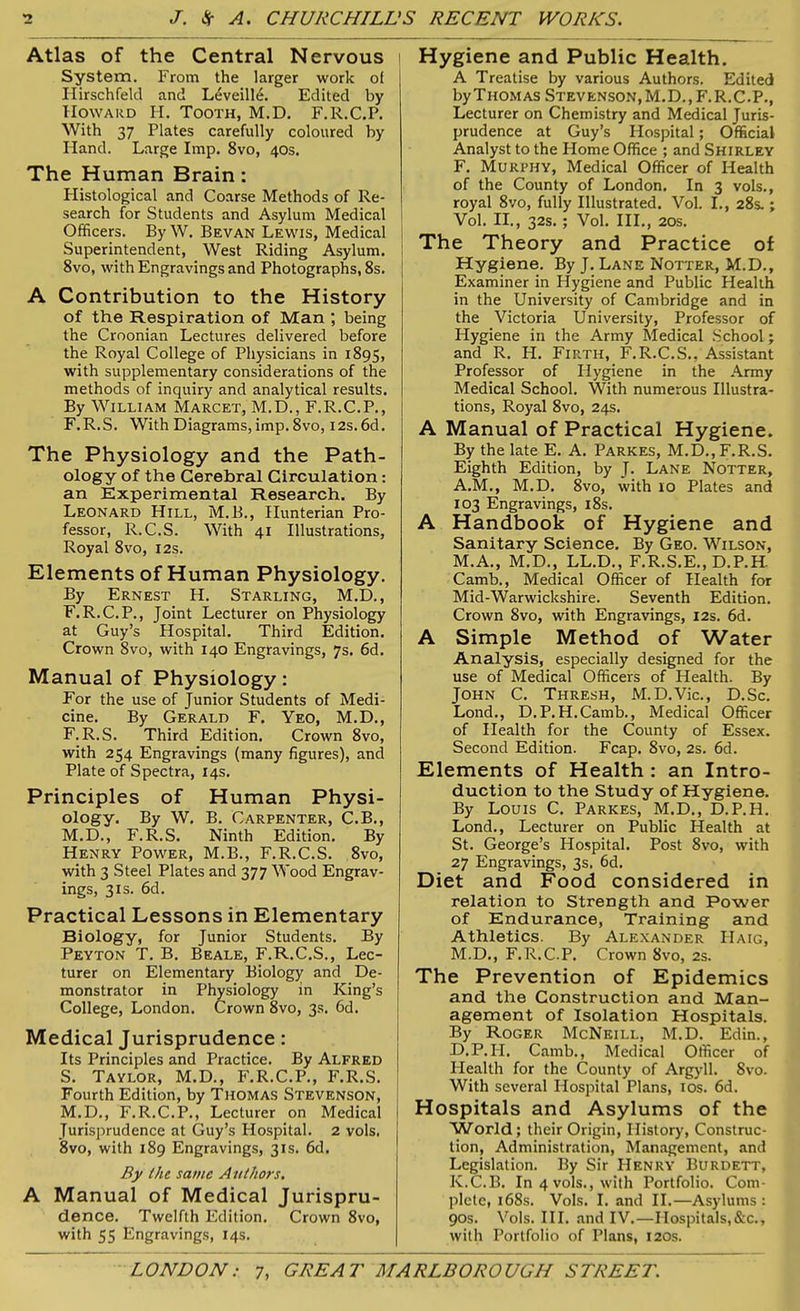 Atlas of the Central Nervous System. From the larger work of Hirschfeld and Leveille. Edited by Howard H. Tooth, M.D. F.R.C.P. With 37 Plates carefully coloured by Hand. Large Imp. 8vo, 40s. The Human Brain : Plistological and Coarse Methods of Re- search for Students and Asylum Medical Officers. By W. Bevan Lewis, Medical | Superintendent, West Riding Asylum. 8vo, with Engravings and Photographs, 8s. A Contribution to the History of the Respiration of Man ; being the Croonian Lectures delivered before the Royal College of Physicians in 1895, with supplementary considerations of the methods of inquiry and analytical results. By William Marcet, M.D., F.R.C.P., F. R.S. With Diagrams, imp. 8vo, 12s. 6d. The Physiology and the Path- ology of the Cerebral Circulation: an Experimental Research. By Leonard Hill, M.B., Hunterian Pro- fessor, R.C.S. With 41 Illustrations, Royal 8vo, 12s. Elements of Human Physiology. By Ernest H. Starling, M.D., F.R.C.P., Joint Lecturer on Physiology at Guy’s Hospital. Third Edition. Crown 8vo, with 140 Engravings, 7s. 6d. Manual of Physiology: For the use of Junior Students of Medi- cine. By Gerald F. Yeo, M.D., F. R.S. Third Edition. Crown 8vo, with 254 Engravings (many figures), and Plate of Spectra, 14s. Principles of Human Physi- ology. By W. B. Carpenter, C.B., M.D., F.R.S. Ninth Edition. By Henry Power, M.B., F.R.C.S. 8vo, with 3 Steel Plates and 377 Wood Engrav- ings, 31s. 6d. Practical Lessons in Elementary Biology, for Junior Students. By Peyton T. B. Beale, F.R.C.S., Lec- turer on Elementary Biology and De- monstrator in Physiology in King’s College, London. Crown 8vo, 3s. 6d. Medical Jurisprudence: Its Principles and Practice. By Alfred S. Taylor, M.D., F.R.C.P., F.R.S. Fourth Edition, by Thomas Stevenson, M.D., F.R.C.P., Lecturer on Medical Jurisprudence at Guy’s Hospital. 2 vols. 8vo, with 189 Engravings, 31s. 6d. By the same Authors. A Manual of Medical Jurispru- dence. Twelfth Edition. Crown 8vo, with 55 Engravings, 14s. Hygiene and Public Health. A Treatise by various Authors. Edited by Thomas Stevenson, M.D..F.R.C.P., Lecturer on Chemistry and Medical Juris- prudence at Guy’s Hospital; Official Analyst to the Home Office ; and Shirley F. Murphy, Medical Officer of Health of the County of London. In 3 vols., royal 8vo, fully Illustrated. Vol. I., 28s.; Vol. II., 32s.; Vol. III., 20s. The Theory and Practice of Hygiene. By J. Lane Notter, M.D., Examiner in Hygiene and Public Health in the University of Cambridge and in the Victoria University, Professor of Hygiene in the Army Medical School; and R. Ii. Firth, F.R.C.S., Assistant Professor of Hygiene in the Army Medical School. With numerous Illustra- tions, Royal 8vo, 24s. A Manual of Practical Hygiene. By the late E. A. Parkes, M.D., F.R.S. Eighth Edition, by J. Lane Notter, A.M., M.D. 8vo, with 10 Plates and 103 Engravings, 18s. A Handbook of Hygiene and Sanitary Science. By Geo. Wilson, M.A., M.D., LL.D., F.R.S.E., D.P.H. Camb., Medical Officer of Health for Mid-Warwickshire. Seventh Edition. Crown 8vo, with Engravings, 12s. 6d. A Simple Method of Water Analysis, especially designed for the use of Medical Officers of Health. By John C. Thresh, M.D.Vic., D.Sc. Lond., D.P.H.Camb., Medical Officer of Health for the County of Essex. Second Edition. Fcap. 8vo, 2s. 6d. Elements of Health : an Intro- duction to the Study of Hygiene. By Louis C. Parkes, M.D., D.P.H. Lond., Lecturer on Public Health at St. George’s Hospital. Post 8vo, with 27 Engravings, 3s, 6d. Diet and Food considered in relation to Strength and Power of Endurance, Training and Athletics. By Alexander Haig, M.D., F.R.C.P. Crown 8vo, 2s. The Prevention of Epidemics and the Construction and Man- agement of Isolation Hospitals. By Roger McNeill, M.D. Edin., D.P.H. Camb., Medical Officer of Health for the County of Argyll. 8vo. With several Hospital Plans, 10s. 6d. Hospitals and Asylums of the World; their Origin, History, Construc- tion, Administration, Management, and Legislation. By Sir Henry Burdett, K.C.B. In 4 vols., with Portfolio. Com- plete, 168s. Vols. I. and II.—Asylums : 90s. Vols. III. and IV.—Hospitals,&c., with Portfolio of Plans, 120s.