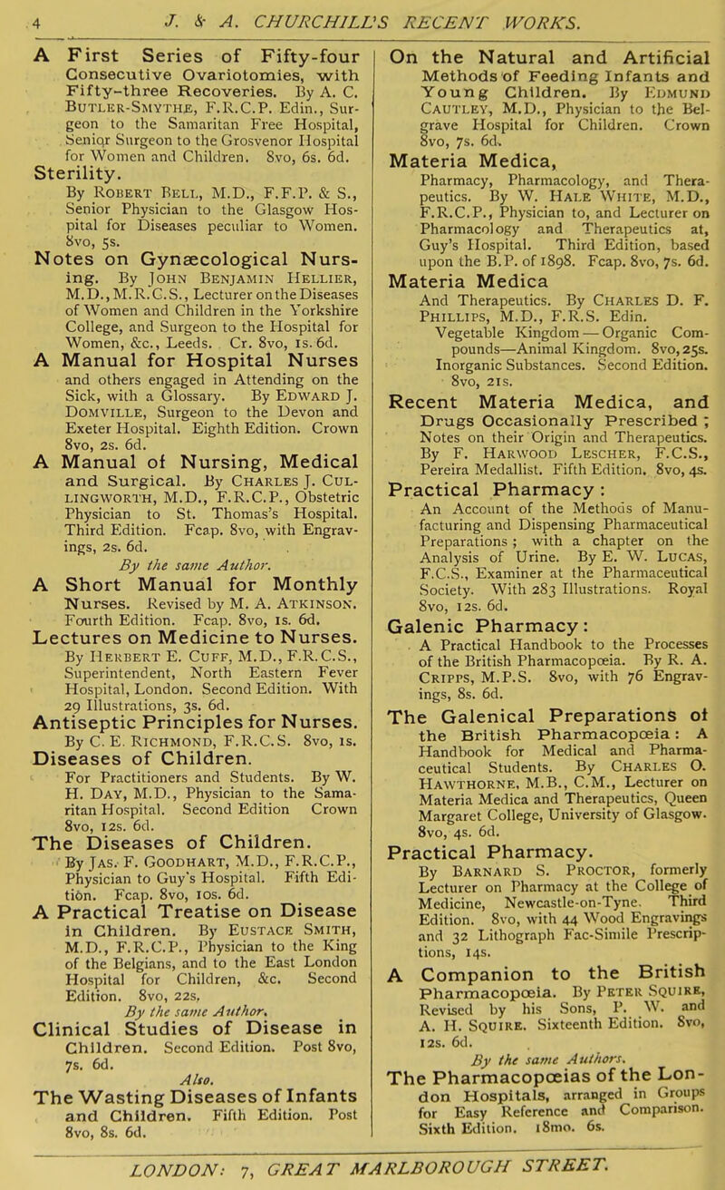 A First Series of Fifty-four Consecutive Ovariotomies, with Fifty-three Recoveries. By A. C. Butler-Smyths, F.R.C.P. Edin., Sur- geon to the Samaritan Free Hospital, Seniqr Surgeon to the Grosvenor Hospital for Women and Children. 8vo, 6s. 6d. Sterility. By Robert Beli., M.D., F.F.P. & S., Senior Physician to the Glasgow Hos- pital for Diseases peculiar to Women. 8vo, 5s. Notes on Gynaecological Nurs- ing. By John Benjamin Hellier, M. D., M. R. G. S., Lecturer on the Diseases of Women and Children in the Yorkshire College, and Surgeon to the Hospital for Women, &c., Leeds. Cr. 8vo, is.6d. A Manual for Hospital Nurses and others engaged in Attending on the Sick, with a Glossary. By Edward J. Domville, Surgeon to the Devon and Exeter Hospital. Eighth Edition. Crown 8vo, 2s. 6d. A Manual of Nursing, Medical and Surgical. By Charles J. Cul- lingworth, M.D., F.R.C.P., Obstetric Physician to St. Thomas’s Hospital. Third Edition. Fcap. 8vo, with Engrav- ings, 2s. 6d. By the same Author. A Short Manual for Monthly Nurses. Revised by M. A. Atkinson. Fourth Edition. Fcap. 8vo, is. 6d. Lectures on Medicine to Nurses. By Herbert E. Cuff, M.D., F.R.C.S., Superintendent, North Eastern Fever Hospital, London. Second Edition. With 29 Illustrations, 3s. 6d. Antiseptic Principles for Nurses. By C. E. Richmond, F.R.C. S. 8vo, is. Diseases of Children. For Practitioners and Students. By W. H. Day, M.D., Physician to the Sama- ritan Hospital. Second Edition Crown 8vo, 12s. 6d. The Diseases of Children. By Jas. F. Goodhart, M.D., F.R.C.P., Physician to Guy's Hospital. Fifth Edi- tion. Fcap. 8vo, 1 os. 6d. A Practical Treatise on Disease in Children. By Eustace Smith, M.D., F.R.C.P., Physician to the King of the Belgians, and to the East London Hospital for Children, &c. Second Edition. 8vo, 22s, By the same Author. Clinical Studies of Disease in Children. Second Edition. Post 8vo, 7s. 6d. Also. The Wasting Diseases of Infants and Children. Fifth Edition. Post 8vo, 8s. 6d. On the Natural and Artificial Methods of Feeding Infants and Young Children. By Edmund Cautley, M.D., Physician to the Bel- grave Hospital for Children. Crown 8vo, 7s. 6d. Materia Medica, Pharmacy, Pharmacology, and Thera- peutics. By W. Hale White, M.D., F.R.C.P., Physician to, and Lecturer on Pharmacology and Therapeutics at, Guy’s Hospital. Third Edition, based upon the B.P. of 1898. Fcap. 8vo, 7s. 6d. Materia Medica And Therapeutics. By Charles D. F. Phillips, M.D., F.R.S. Edin. Vegetable Kingdom — Organic Com- pounds—Animal Kingdom. 8vo,25s. Inorganic Substances. Second Edition. 8vo, 21 s. Recent Materia Medica, and Drugs Occasionally Prescribed ; Notes on their Origin and Therapeutics. By F. Harwood Lescher, F.C.S., Pereira Medallist. Fifth Edition. 8vo, 4s. Practical Pharmacy : An Account of the Methods of Manu- facturing and Dispensing Pharmaceutical Preparations ; with a chapter on the Analysis of Urine. By E. W. Lucas, F.C.S., Examiner at the Pharmaceutical Society. With 283 Illustrations. Royal 8vo, 12s. 6d, Galenic Pharmacy: A Practical Handbook to the Processes of the British Pharmacopoeia. By R. A. Cripps, M.P.S. 8vo, with 76 Engrav- ings, 8s. 6d. The Galenical Preparations of the British Pharmacopoeia: A Handbook for Medical and Pharma- ceutical Students. By Charles O. Hawthorne, M.B., C.M., Lecturer on Materia Medica and Therapeutics, Queen Margaret College, University of Glasgow. 8vo, 4s. 6d. Practical Pharmacy. By Barnard S. Proctor, formerly Lecturer on Pharmacy at the College of Medicine, Newcastle-on-Tyne. Third Edition. 8vo, with 44 Wood Engravings and 32 Lithograph Fac-Simile Prescrip- tions, 14s. A Companion to the British Pharmacopoeia. By Peter Squire, Revised by his Sons, P. W. and A. H. Squire. Sixteenth Edition. Svo, 12s. 6d. By the same Authors. The Pharmacopoeias of the Lon- don Hospitals, arranged in Groups for Easy Reference and Comparison. Sixth Edition. i8mo. 6s.