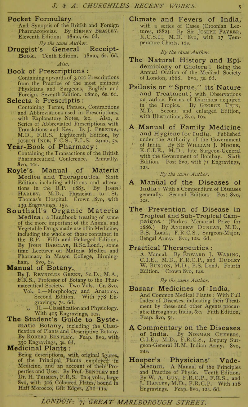 Pocket Formulary And Synopsis of the British and Foreign Pharmacopoeias. By Henry Beasley. Eleventh Edition. i8mo, 6s. 6d. By the same Author. Druggist’s General Receipt- Book. Tenth Edition. l8mo, 6s. 6d. Also. Book of Prescriptions : Containing upwards of 3,000 Prescriptions from the Practice of the most eminent Physicians and Surgeons, English and Foreign. Seventh Edition. i8mo, 6s. 6d. Selecta & Prescriptis : Containing Terms, Phrases, Contractions and Abbreviations used in Prescriptions, with Explanatory Notes, &c. Also, a Series of Abbreviated Prescriptions with Translations and Key. By J. Pereira, M.D., F.R.S. Eighteenth Edition, by Joseph Ince, F.C.S., F.L.S. 24010, 5s. Year-Book of Pharmacy : Containing the Transactions of the British Pharmaceutical Conference. Annually. 8vo, 10s. Royle’s Manual of Materia Medica and Therapeutics. Sixth Edition, including additions and altera- tions in the B.P. 1885. By John Harley, M.D., Physician to St. Thomas’s Hospital. Crown . 8vo, with 139. Engravings, 15s. Southall’s Organic Materia Medica : a Plandbook treating of some of the more important of the Animal and Vegetable Drugs made use of in Medicine, including the whole of those contained in the B.P. P'ifth and Enlarged Edition. By John Barclay, B.Sc.Lond.,-some time Lecturer on Materia Medica and Pharmacy in Mason College, Birming- ham. 8vo, 6s. 1 Manual of Botany. By J. Reynolds Green, Sc.D., M.A., F.R.S., Professor of Botany to the Phar- maceutical Society. Two Vols, Cr. 8vo. Vol. I.—Morphology and Anatomy. Second Edition. With 778 En- gravings, 7s. 6d. „ II.—Classification and Physiology. With 415 Engravings, 10s. The Student’s Guide to Syste- matic Botany, including the Classi- fication of Plants and Descriptive Botany. By Robert Bentley. Fcap. 8vo, with 350 Engravings, 3s. 6d. Medicinal Plants : Being descriptions, with original figures, of the Principal Plants employed* in Medicine, and ap account of their‘Pro- perties and Uses. By Prof. Bentley and Dr. H. Trimen, F.R.S. In 4 vbls., large 8vo, with 306 Coloured Plates,’bound in Half Morocco, Gilt Edges, £11 ns. Climate and Fevers of India, with a series of Cases (Croonian Lec- ' tures, 1882). By Sir Joseph Fay'rer, K.C.S.I.', M.D. 8vo, with 17 Tem- perature Charts, 12s. By the same Author. The Natural History and Epi- demiology of Cholera ; Being the Annual Oration of the Medical Society of London, 1888. 8vo, 3s. 6d. Psilosis or “Sprue,” its Nature and Treatment ; with Observations on various Forms of Diarrhoea acquired in the Tropics. By George Thin, M.D. Second and enlarged Edition, with Illustrations, 8vo, 10s. A Manual of Family Medicine and Hygiene for India. Published under the Authority of the Government of India. By Sir William J. Moore, K.C.I.E., M.D., late Surgeon-General with the Government of Bombay. Sixth Edition. Post 8vo, with 71 Engravings, 12S. By the same Author. A Manual of the Diseases ot India : With a Compendium of Diseases generally. Second Edition. Post 8vo, 10s. The Prevention of Disease in Tropical and Sub-Tropical Cam- paigns. ' (Parkes Memorial Prize for 1886.) By Andrew Duncan, M.D., B. S. Lond., F.R.C.S., Surgeon-Major, Bengal Army. 8vo, 12s. 6d. Practical Therapeutics : A Manual. By Edward J. Waring, C. I.E., M.D., F.R.C.P., and Dudley W. Buxton, M.D., B.S. Lond. Fourth Edition. Crown 8vo, 14s. By the same Author. Bazaar Medicines of India, And Common Medical Plants : With Full Index of Diseases, indicating their Treat- ment by these and other Agents procur- ■ able throughout India, &c. Fifth Edition. Fcap. 8vo, 5s. A Commentary on the Diseases of India. By Norman Chevers, C.I.E., M.D., F.R.C.S., Deputy Sur- geon-General H.M. Indian Army. 8vo, 24s. Hooper’s Physicians’ Vade- Mecum. A Manual of the Principles and Practice of Physic. Tenth Edition. By W. A. Guy, F.R.C.P., F.R.S., and J. Harley, M.D., F.R.C.P. With 1 iS- Engravings. Fcap. 8vo, 12s. 6d.