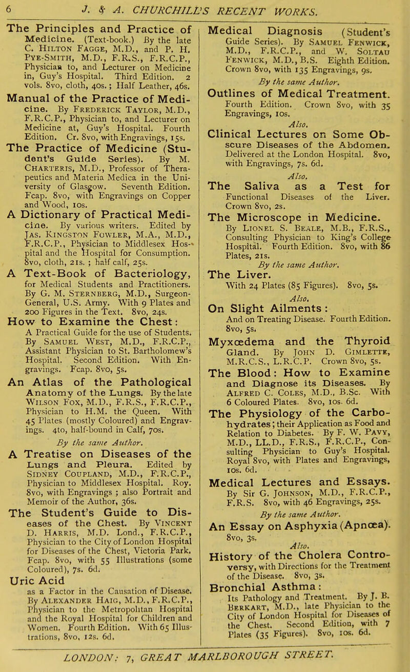 The Principles and Practice of Medicine. (Text-book.) By the late C. Hilton Fagge, M.D., and P. PI. Pye-Smith, M.D., F.R.S., F.R.C.P., Physician to, and Lecturer on Medicine in, Guy’s Hospital. Third Edition. 2 vols. 8vo, cloth, 40s.; Half Leather, 46s. Manual of the Practice of Medi- cine. By Frederick Taylor, M.D., F.R.C.P., Physician to, and Lecturer on Medicine at, Guy’s Hospital. Fourth Edition. Cr. 8vo, with Engravings, 15s. The Practice of Medicine (Stu- dent’s Guide Series). By M. Charteris, M.D., Professor of Thera- peutics and Materia Medica in the Uni- versity of Glasgow. Seventh Edition. Fcap. 8vo, witn Engravings on Copper and Wood, 10s. A Dictionary of Practical Medi- cine. By various writers. Edited by Jas. Kingston Fowler, M.A., M.D., F.R.C.P., Physician to Middlesex Hos-' pital and the Hospital for Consumption. 8vo, cloth, 2is. ; half calf, 25s. A Text-Book of Bacteriology, for Medical Students and Practitioners. By G. M. Sternberg, M.D., Surgeon- General, U.S. Army. With 9 Plates and 200 Figures in the Text. 8vo, 24s. How to Examine the Chest: A Practical Guide for the use of Students. By Samuel West, M.D., F.R.C.P., Assistant Physician to St. Bartholomew’s Hospital. Second Edition. With En- gravings. Fcap. 8vo, 5s. An Atlas of the Pathological Anatomy of the Lungs. By the late Wilson Fox, M.U., F.R.S., F.R.C.P., Physician to H.M. the Queen. With 45 Plates (mostly Coloured) and Engrav- ings. 4to, half-bound in Calf, 70s. By the same Author. A Treatise on Diseases of the Lungs and Pleura. Edited by Sidney Coupland, M.D., F.R.C.P., Physician to Middlesex Plospital. Roy. 8vo, with Engravings ; also Portrait and Memoir of the Author, 36s. The Student’s Guide to Dis- eases of the Chest. By Vincent D. Harris, M.D. Lond., F.R.C.P., Physician to the City of London Hospital for Diseases of the Chest, Victoria Park. Fcap. 8vo, with 55 Illustrations (some Coloured), 7s. 6d. Uric Acid as a Factor in the Causation of Disease. By Alexander Haig, M.D., F.R.C.P., Physician to the Metropolitan Hospital and the Royal Hospital for Children and Women. Fourth Edition. With 65 Illus- trations, 8vo, 12s. 6d. Medical Diagnosis (Student’s Guide Series). By Samuel Fenwick, M.D., F.R.C.P., and W. Soltau Fenwick, M.D.,B.S. Eighth Edition. Crown 8vo, with 135 Engravings, gs. By the same Author. Outlines of Medical Treatment. Fourth Edition. Crown 8vo, with 35 Engravings, 10s. Also. Clinical Lectures on Some Ob- scure Diseases of the Abdomen. Delivered at the London Hospital. 8vo, with Engravings, 7s. 6d. Also. The Saliva as a Test for Functional Diseases of the Liver. Crown 8vo, 2s. The Microscope in Medicine. By Lionel S. Beale, M.B., F.R.S., Consulting Physician to King’s College Hospital. Fourth Edition. 8vo, with 86 Plates, 21s. By the same Author. The Liver. With 24 Plates (85 Figures). 8vo, 5s. Also. On Slight Ailments : And on Treating Disease. Fourth Edition. 8vo, 5s. Myxcedema and the Thyroid Gland. By John D. Gimlette, M. R. C. S., L. R. C. P. Crown 8vo, 5s. The Blood: How to Examine and Diagnose its Diseases. By Alfred C. Coles, M.D., B.Sc. With 6 Coloured Plates. 8vo, 10s. 6d. The Physiology of the Carbo- hydrates their Application as Food and Relation to Diabetes. By F. W. Pavy, M.D., LL.D., F.R.S., F.R.C.P., Con- sulting Physician to Guy’s Hospital. Royal 8vo, with Plates and Engravings, 10s. 6d. Medical Lectures and Essays. By Sir G. Johnson, M.D., F.R.C.P., F.R.S. 8vo, with 46 Engravings, 25s. By the same Author. An Essay on Asphyxia (Apncea). 8vo, 3s. Also. History of the Cholera Contro- versy, with Directions for the Treatment of the Disease. 8vo, 3s. Bronchial Asthma: Its Pathology and Treatment.. By J. B. Berk art, M.D., late Physician to the City of London Hospital for Diseases of the Chest. Second Edition, with 7 Plates (35 Figures). 8vo, 10s. 6d.