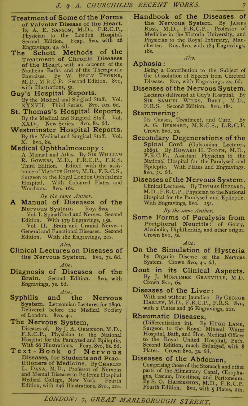 Treatment of Some of the Forms of Valvular Disease of the Heart. By A. E. Sansom, M.D., F.R.C.P., Physician to the London Hospital. Second Edition. Fcap. 8vo, with 26 Engravings, 4s. 6d. The Schott Methods of the Treatment of Chronic Diseases of the Heart, with an account of the Nauheim Baths and of the Therapeutic Exercises. By W. Bezly Thorne, M.D., M.R.C.P. Second Edition. 8vo, with Illustrations, 5s- Guy’s Hospital Reports. By the Medical and Surgical Stafd. Vol. XXXVII. Third Series. 8vo. 10s. 6d. St. Thomas’s Hospital Reports. By the Medical and Surgical Staff. Vol. XXIV. New Series. 8vo, 8s. 6d. Westminster Hospital Reports. By the Medical and Surgical Staff. Vol. X. 8vo, 8s. Medical Ophthalmoscopy : A Manual and Atlas. By Sir William R. Gowers, M.D., F.R.C.P., F.R.S. Third Edition. Edited with the assis- tance of Marcus Gunn, M.B., F.R.C.S., Surgeon to the Royal London Ophthalmic Hospital. With Coloured Plates and Woodcuts. 8vo, 16s. By the same Author. A Manual of Diseases of the Nervous System. Roy. 8vo. Vol. I. SpinalCord and Nerves. Second Edition. With 179 Engravings, 15s. Vol. II. Brain and Cranial Nerves : General and Functional Diseases. Second Edition. With 182 Engravings, 20s. Also. Clinical Lectures on Diseases of the Nervous System. 8vo, 7s. 6d. Also. Diagnosis of Diseases of the Brain. Second Edition. 8vo, with Engravings, 7s. 6d. Also. Syphilis and the Nervous System. Lettsomian Lectures for 1890. Delivered before the Medical Society of London. 8vo, 4s. The Nervous System, Diseases of. By J. A. Ormerod, M.D., F.R.C.P., Physician to the National Hospital for the Paralysed and Epileptic. With 66 Illustrations. Fcap. 8vo, 8s. 6d. Text-Book of Nervous Diseases, for Students and Prac- titioners of Medicine. By Charles L. Dana, M.D., Professor of Nervous and Mental Diseases in Bellevue Hospital Medical College, New York. Fourth Edition, with 246 Illustrations, 8vo., 20s. Handbook of the Diseases of the Nervous System. By James Ross, M.D., F.R.C.P., Professor of Medicine in the Victoria University, and Physician to the Royal Infirmary, Man- chester. Roy. 8vo, with 184 Engravings, 18s. Also. Aphasia: Being a Contribution to the Subject of the Dissolution of Speech from Cerebral Disease. 8vo, with Engravings. 4s. 6d. Diseases of the Nervous System. Lectures delivered at Guy’s Hospital. By Sir Samuel Wilks, Bart., M.D., F.R.S. Second Edition. 8vo, 18s. Stammering: Its Causes, Treatment, and Cure. By A. G. Bernard, M.R.C.S., L.R.C.P. Crown 8vo, 2s. Secondary Degenerations of the Spinal Cord (Gulstonian Lectures, 1889). By Howard H. Tooth, M.D., F.R.C.P., Assistant Physician to the National Hospital for the Paralysed and Epileptic. With Plates and Engravings. 8vo, 3s. 6d. Diseases of the Nervous System. Clinical Lectures. By Thomas Buzzard, M.D., F.R.C.P., Physician to theNational Hospital for the Paralysed and Epileptic. With Engravings, 8vo. 15s. By the same Author. Some Forms of Paralysis from Peripheral Neuritis: of Gouty, Alcoholic, Diphtheritic, and other origin. Crown 8vo, 5s. Also. On the Simulation of Hysteria by Organic Disease of the Nervous System. Crown 8vo, 4s. 6d. Gout in its Clinical Aspects. By J. Mortimer Granville, M.D. Crown 8vo, 6s. Diseases of the Liver: With and without Jaundice By George Harley, M.D., F.R.C.P., F.R.S. 8vo, with 2 Plates and 36 Engravings, 2ls. Rheumatic Diseases, (Differentiation in). By PIugh Lane, Surgeon to the Royal Mineral Water Hospital, Bath, and Hon. Medical Officer to the Royal United Hospital, Bath. Second Edition, much Enlarged, with 8 Plates. Crown 8vo, 3s. 6d. Diseases of the Abdomen, Comprising those of the Stomach and other parts of the Alimentary Canal, CEsopha- gus, Crncurn, Intestines, and Peritoneum. By S. O. Hawershon, M.D., F.R.C.P. Fourth Edition. 8vo, with 5 Plates, 21s.