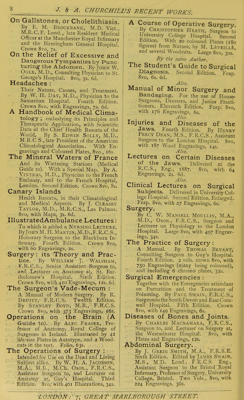 On Gallstones, or Cholelithiasis. By E. M. Brockbank, M.D. Viet., M.R.C.P. Lond., late Resident Medical Officer at the Manchester Royal Infirmary and the Birmingham General Hospital. Crown 8vo, 7s. On the Relief of Excessive and Dangerous Tympanites by Punc- turing the Abdomen. By John W. Ogle, M.D., Consulting Physician to St. George’s Hospital. 8vo, 15s. 6d. Headaches : Their Nature, Causes, and Treatment. By W. II. Day, M.D., Physician to the Samaritan Hospital. Fourth Edition. Crown 8vo, with Engravings, 7s. 6d. A Handbook of Medical Clima- tology ; embodying its Principles and Therapeutic Application, with Scientific Data of the Chief Health Resorts of the World. By S. Edwin Solly, M.D., M.R.C.S., late President of the American Climatological Association. With En- gravings and Coloured Plates, 8vo., 16s. The Mineral Waters of France And its Wintering Stations (Medical Guide to). With a Special Map. By A. VlNTRAS, M.D., Physician to the French Embassy, and to the French Hospital, London. Second Edition. Crown 8vb, 8s. Canary Islands Health Resorts, in their Climatological and Medical Aspects. By J. Cleasby Tay'LOR, M.D., M.R.C.S., Las Palmas. 8vo, with Maps, 3s. 6d. IllustratedAmbulance Lectures: To which is added a Nursing Lecture. ByJoHNM. II. Martin, M.D.,F.R.C.S., Honorary Surgeon to the Blackburn In- firmary. Fourth Edition. Crown 8vo, with 60 Engravings, 2s. Surgery : its Theory and Prac- tice. - By William J. • Walsh am, - F.R.C.S., Senior Assistant Surgeon to, and .Lecturer on Anatomy at, St. Bar- tholomew's Hospital. Sixth Edition. Crown 8vo, with 410’Engravings, 12s. 6d. The Surgeon’s Vade-Mecum : A Manual of Modern Surgery. By R. Druitt,' F.R.C.S. Twelfth Edition. By Stanley Boyd, M.B., F.R’.C.S. Crown 8vo, with 373 Engravings, 16s. Operations on the Brain (A Guide to). By Alec Fraser, Pro- fessor of Anatomy, Royal College of Surgeons in Ireland. Illustrated by 42 life-size Plates in Autotype, and 2 Wood- cuts in the text. Folio* 63s. , The Operations of Surgery : Intended for Use on the Head and Living Subject alike. By W. H. A. JACOBSON, M.A., M.B., M.Cb. Oxon., F.R.C.S., Assistant Surgebn to, and Lecturer on Anatomy af, Guy’s Hospital. Third Editidn. 8vo,' with 401 Illustrations, 34s. 1 A Course of Operative Surgery. By Christopher Heath, Surgeon to University College Hospital. Second Edition. With 20 coloured Plates (180 figures) from Nature, by M. LeveillL and several Woodcuts. Large 8vo, 30s. By the sa?ne Author. The Student’s Guide to Surgical Second Edition# Fcjid 8vo, 6s. 6d. I , Also. Manual of Minor Surgery and Bandaging. For the use of House- Surgeons, Dressers, and Junior Practi- tioners. Eleventh Edition. Fcap. 8vo, with 176 Engravings, 6s. Also. Injuries and Diseases of the Jaws. Fourth Edition. By Henry Percy Dean, M.S., F.R.C.S., Assistant Surgeon to the London Hospital. 8vo, with 187 Wood Engravings, 14s. Also. Lectures on Certain Diseases of the Jaws. Delivered at the R.C.S., Eng., 1887. 8vo, with 64 Engravings, 2s. 6d. Also. Clinical Lectures on Surgical Subjects. Delivered in University Col- lege Ilospital. Second Edition, Enlarged. Fcap. 8vo, with 27 Engravings, 6s. Surgery. By C. W. Mansell Moullin, M.A., M.D., Oxon., F.R.C.S., Surgeon and Lecturer on Physiology to the London Hospital. Large 8vo, with 497 Engrav- ings, 34s. The Practice of Surgery : A Manual. By Thomas Bryant, Consulting Surgeon to Guy’s Hospital. Fourth Edition. 2 vols. crown 8vo, with 750 Engravings (many being coloured), and including 6 chromo plates, 32s. Surgical Emergencies : Together with the Emergencies attendant on Parturition and the Treatment of Poisoning. By Paul Sw.ain, F.R.C.S., Surgeon to the South Devon and East Corn- wall Hospital. Fifth Edition. Crown 8vo, with 149 Engravings, 6s. Diseases of Bones and Joints. • By Charles Macnamara, F.R.C.S., Surgeon to, arid Lecturer1 on Surgery at, the Westminster Hospital. 8vo',. with Plates and Engravings, 12s. Abdominal Surgery. By J. Greig Smith, M.A., F.R.S.E. Sixth Edition. Edited by James Swain, M.S., M.D. Lond., F.R.C.S. Eng., Assistant Surgeon to the Bristol Royal Infirmary, Professor of Surgery, University College, Bristol. Two Vols., Svo, with ' 224 Engravings, 36s.