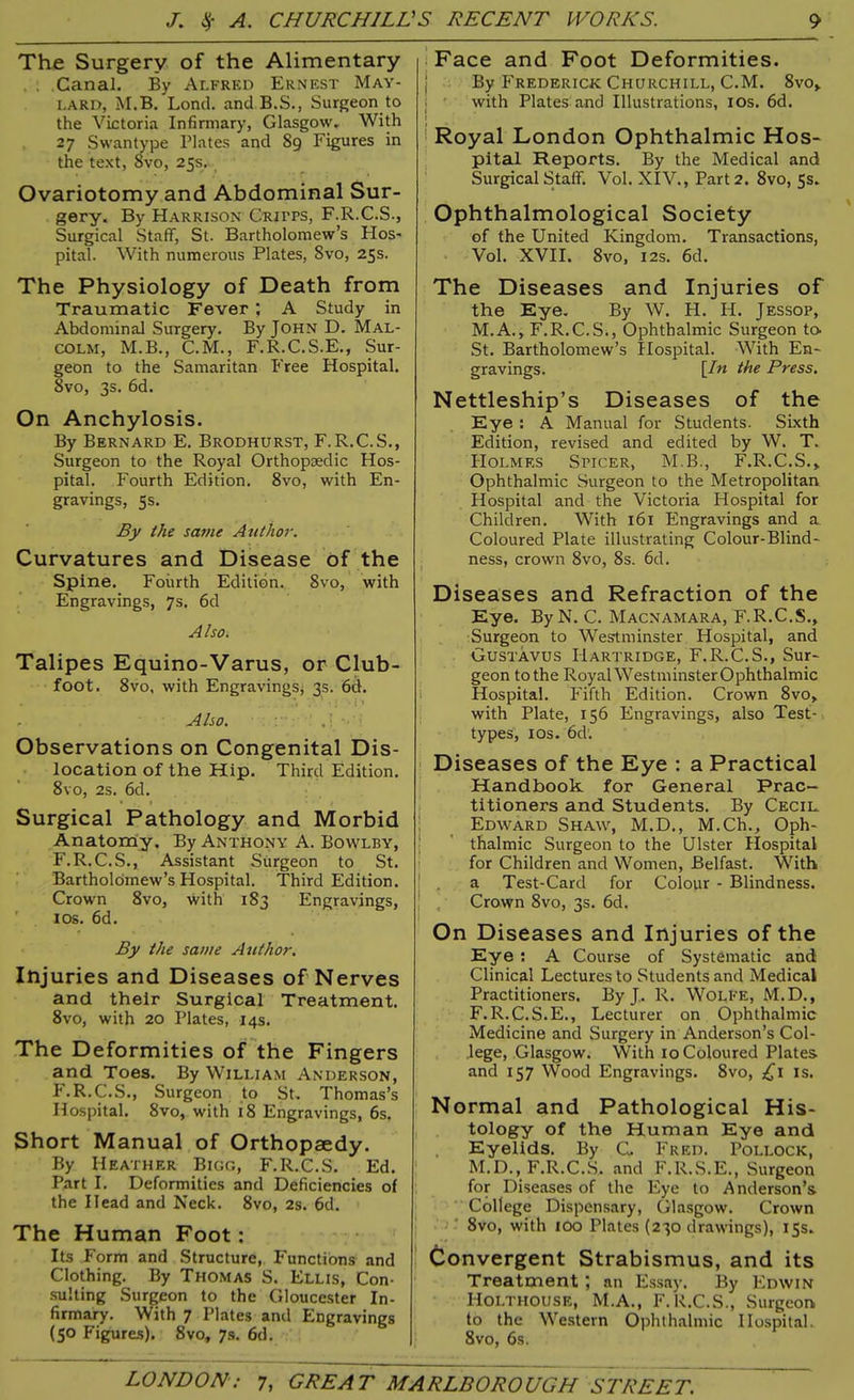 The Surgery of the Alimentary . Canal. By Alfred Ernest May- lard, M.B. Lond. and B.S., Surgeon to the Victoria Infirmary, Glasgow. With 27 Swantype Plates and 89 Figures in the text, 8vo, 25s. Ovariotomy and Abdominal Sur- gery. By Harrison Critps, F.R.C.S., Surgical Staff, St. Bartholomew’s Hos- pital. With numerous Plates, Svo, 25s. The Physiology of Death from Traumatic Fever ; A Study in Abdominal Surgery. By John D. Mal- colm, M.B., C.M., F.R.C.S.E., Sur- geon to the Samaritan Free Hospital. 8vo, 3s. 6d. On Anchylosis. By Bernard E. Brodhurst, F.R.C.S., Surgeon to the Royal Orthopaedic Hos- pital. Fourth Edition. 8vo, with En- gravings, 5s. By the same Author. Curvatures and Disease of the Spine. Fourth Edition. 8vo, with Engravings, 7s. 6d Also. Talipes Equino-Varus, or Club- foot. 8vo, with Engravings* 3s. 6d. • .... V . •. * • t» . Also. Observations on Congenital Dis- location of the Hip. Third Edition. 8vo, 2s. 6d. Surgical Pathology and Morbid Anatomy. By Anthony A. Bowlby, F.R.C.S., Assistant Surgeon to St. Bartholomew’s Hospital. Third Edition. Crown 8vo, with 183 Engravings, 1 os. 6d. By the same Author. Injuries and Diseases of Nerves and their Surgical Treatment. 8vo, with 20 Plates, 14s. The Deformities of the Fingers and Toes. By William Anderson, F.R.C.S., Surgeon to St. Thomas’s Hospital. 8vo, with 18 Engravings, 6s, Short Manual of Orthopaedy. By Heather Bigg, F.R.C.S. Ed. Part I. Deformities and Deficiencies of the Head and Neck. 8vo, 2s. 6d. The Human Foot: Its Form and Structure, Functions and Clothing. By Thomas S. Ellis, Con- sulting Surgeon to the Gloucester In- firmary. With 7 Plates and Engravings (5° Figures). 8vo, 7s. 6d. Face and Foot Deformities. By Frederick Churchill, C.M. 8vo, with Plates and Illustrations, 10s. 6d. Royal London Ophthalmic Hos- pital Reports. By the Medical and Surgical Staff. Vol. XIV., Part 2. 8vo, 5s. Ophthalmological Society of the United Kingdom. Transactions, Vol. XVII. Svo, 12s. 6d. The Diseases and Injuries of the Eye. By W. H. PI. Jessop, M.A., F.R.C.S., Ophthalmic Surgeon to. St. Bartholomew’s Hospital. With En- gravings. \Jn ^e Press. Nettleship’s Diseases of the Eye : A Manual for Students. Sixth Edition, revised and edited by W. T. PIolmes Spicer, M.B., F.R.C.S.* Ophthalmic Surgeon to the Metropolitan Hospital and the Victoria Hospital for Children. With 161 Engravings and a Coloured Plate illustrating Colour-Blind- ness, crown 8vo, 8s. 6d. Diseases and Refraction of the Eye. By N. C. Macnamara, F.R.C.S., Surgeon to Westminster Hospital, and Gustavus IIartridge, F.R.C.S., Sur- geon to the RoyalWestminsterOphthalmic Hospital. Fifth Edition. Crown 8vo, with Plate, 156 Engravings, also Test- types, 10s. 6d. Diseases of the Eye : a Practical Handbook for General Prac- titioners and Students. By Cecil Edward Shaw, M.D., M.Ch., Oph- thalmic Surgeon to the Ulster Hospital for Children and Women, Belfast. With | a Test-Card for Colour - Blindness. Crown 8vo, 3s. 6d. On Diseases and Injuries of the Eye : A Course of Systematic and Clinical Lectures to Students and Medical Practitioners. By J. R. Wolfe, M.D., F.R.C.S.E., Lecturer on Ophthalmic Medicine and Surgery in Anderson’s Col- lege, Glasgow. With 10 Coloured Plates and 157 Wood Engravings. Svo, ,£1 is. Normal and Pathological His- tology of the Human Eye and Eyelids. By C. Fred. Pollock, M.D., F.R.C.S. and F.R.S.E., Surgeon for Diseases of the Eye to Anderson’s College Dispensary, Glasgow. Crown Svo, with 100 Plates (230 drawings), 15s. Convergent Strabismus, and its Treatment ; an Essay. By Edwin Holtiiouse, M.A., F.R.C.S., Surgeon to the Western Ophthalmic Hospital. 8vo, 6s.