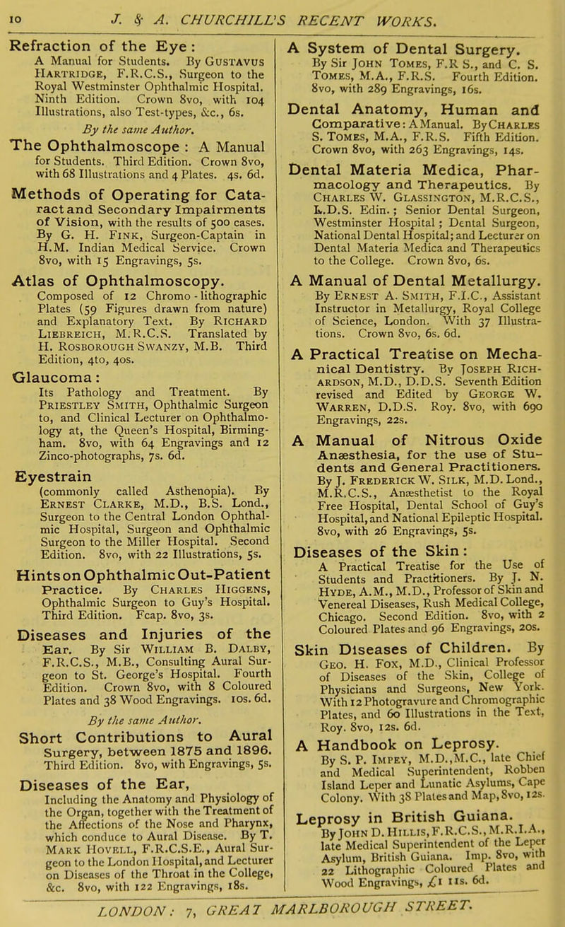 Refraction of the Eye : A Manual for Students. By Gustavus Hartridge, F.R.C.S., Surgeon to the Royal Westminster Ophthalmic Hospital. Ninth Edition. Crown 8vo, with 104 Illustrations, also Test-types, &c., 6s. By the same Author. The Ophthalmoscope : A Manual for Students. Third Edition. Crown 8vo, with 68 Illustrations and 4 Plates. 4s. 6d. Methods of Operating for Cata- ract and Secondary Impairments of Vision, with the results of 500 cases. By G. H. Fink, Surgeon-Captain in H.M. Indian Medical Service. Crown 8vo, with 15 Engravings, 5s. Atlas of Ophthalmoscopy. Composed of 12 Chromo - lithographic Plates (59 Figures drawn from nature) and Explanatory Text. By Richard Liebreich, M.R.C.S. Translated by H. Rosborough Swanzy, M.B. Third Edition, 4to, 40s. Glaucoma: Its Pathology and Treatment. By Priestley Smith, Ophthalmic Surgeon to, and Clinical Lecturer on Ophthalmo- logy at, the Queen’s Hospital, Birming- ham. 8vo, with 64 Engravings and 12 Zinco-photographs, 7s. 6d. Eyestrain (commonly called Asthenopia). By Ernest Clarke, M.D., B.S. Lond., Surgeon to the Central London Ophthal- mic Hospital, Surgeon and Ophthalmic Surgeon to the Miller Hospital. Second Edition. 8vo, with 22 Illustrations, 5s. Hints on Ophthalmic Out-Patient Practice. By Charles IIiggens, Ophthalmic Surgeon to Guy’s Hospital. Third Edition. Fcap. 8vo, 3s. Diseases and Injuries of the Ear. By Sir William B. Dalby, F.R.C.S., M.B., Consulting Aural Sur- geon to St. George’s Hospital. Fourth Edition. Crown 8vo, with 8 Coloured Plates and 38 Wood Engravings. 10s. 6d. By the same Author. Short Contributions to Aural Surgery, between 1875 and 1896. Third Edition. 8vo, with Engravings, 5s. Diseases of the Ear, Including the Anatomy and Physiology of the Organ, together with the Treatment of the Affections of the Nose and Pharynx, which conduce to Aural Disease. By T. Mark IIovell, F.R.C.S.E., Aural Sur- geon to the London Hospital, and Lecturer on Diseases of the Throat in the College, &c. 8vo, with 122 Engravings, 18s. A System of Dental Surgery. By Sir John Tomes, F.R S., and C. S. Tomes, M.A., F.R.S. Fourth Edition. 8vo, with 289 Engravings, 16s. Dental Anatomy, Human and Comparative: A Manual. ByCHARLES S. Tomes, M.A., F.R.S. Fifth Edition. Crown 8vo, with 263 Engravings, 14s. Dental Materia Medica, Phar- macology and Therapeutics. By Charles W. Glassington, M.R.C.S., L. D.S. Edin.; Senior Dental Surgeon, Westminster Hospital; Dental Surgeon, National Dental Hospital; and Lecturer on Dental Materia Medica and Therapeutics to the College. Crown 8vo, 6s. A Manual of Dental Metallurgy. By Ernest A. Smith, F.I.C., Assistant Instructor in Metallurgy, Royal College of Science, London. With 37 Illustra- tions. Crown 8vo, 6s. 6d. A Practical Treatise on Mecha- nical Dentistry. By Toseph Rich- ardson, M.D., D.D.S. Seventh Edition revised and Edited by George W. Warren, D.D.S. Roy. 8vo, with 690 Engravings, 22s. A Manual of Nitrous Oxide Anaesthesia, for the use of Stu- dents and General Practitioners. By J. Frederick W. Silk, M.D. Lond., M. R.C.S., Anaesthetist to the Royal Free Hospital, Dental School of Guy’s Hospital, and National Epileptic Hospital. 8vo, with 26 Engravings, 5s. Diseases of the Skin : A Practical Treatise for the Use of Students and Practitioners. By J. N. Hyde, A.M., M.D., Professor of Skin and Venereal Diseases, Rush Medical College, Chicago. Second Edition. 8vo, with 2 Coloured Plates and 96 Engravings, 20s. Skin Diseases of Children. By Geo. H. Fox, M.D., Clinical Professor of Diseases of the Skin, College of Physicians and Surgeons, New York. With 12 Photogravure and Chromographic Plates, and 60 Illustrations in the Text, Roy. 8vo, 12s. 6d. A Handbook on Leprosy. By S. P. Impey, M.D..M.C., late Chief and Medical Superintendent, Robben Island Leper and Lunatic Asylums, Cape Colony. With 3S Plates and Map,8vo, 12s. Leprosy in British Guiana. By John D. Hillis.F.R.C.S., M.R.I.A., late Medical Superintendent of the Leper Asylum, British Guiana. Imp. 8vo, with 22 Lithographic Coloured Plates and Wood Engravings, Us. 6d. GREAT MARLBOROUGH STREET. LONDON: 7,