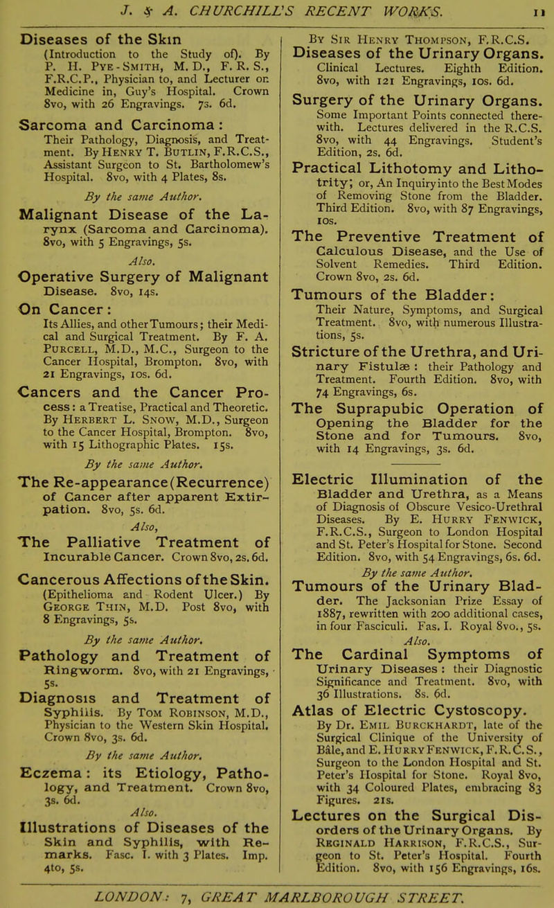Diseases of the Skin (Introduction to the Study of). By P. H. Pye- Smith, M. D., F. R. S., F.R.C.P., Physician to, and Lecturer on Medicine in, Guy’s Hospital. Crown 8vo, with 26 Engravings. 7s. 6d. Sarcoma and Carcinoma : Their Pathology, Diagnosis, and Treat- ment. By Henry T. Butlin, F.R.C.S., Assistant Surgeon to St. Bartholomew’s Hospital. 8vo, with 4 Plates, 8s. By the same Author. Malignant Disease of the La- rynx (Sarcoma and Carcinoma). 8vo, with 5 Engravings, 5s. Also. Operative Surgery of Malignant Disease. 8vo, 14s. On Cancer: Its Allies, and other Tumours; their Medi- cal and Surgical Treatment. By F. A. Purcell, M.D., M.C., Surgeon to the Cancer Hospital, Brompton. 8vo, with 21 Engravings, 10s. 6d. Cancers and the Cancer Pro- cess : a Treatise, Practical and Theoretic. By Herbert L. Snow, M.D., Surgeon to the Cancer Hospital, Brompton. 8vo, with 15 Lithographic Plates. 15s. By the same Author. The Re-appearance(Recurrence) of Cancer after apparent Extir- pation. 8vo, 5s. 6d. Also, The Palliative Treatment of Incurable Cancer. Crown 8vo, 2s. 6d. Cancerous Affections of the Skin. (Epithelioma and Rodent Ulcer.) By George Thin, M.D. Post 8vo, with 8 Engravings, 5s. By the same Author. Pathology and Treatment of Ringworm. 8vo, with 21 Engravings, 5s- Diagnosis and Treatment of Syphilis. By Tom Robinson, M.D., Physician to the Western Skin Plospital. Crown 8vo, 3s. 6d. By the same Author. Eczema: its Etiology, Patho- logy, and Treatment. Crown 8vo, 3s. 6d. Also. Illustrations of Diseases of the Skin and Syphilis, with Re- marks. Fasc. I. with 3 Plates. Imp. 4to, 5s. By Sir Henry Thompson, F.R.C.S. Diseases of the Urinary Organs. Clinical Lectures. Eighth Edition. 8vo, with 121 Engravings, I os. 6d. Surgery of the Urinary Organs. Some Important Points connected there- with. Lectures delivered in the R.C.S. 8vo, with 44 Engravings. Student’s Edition, 2s. 6d. Practical Lithotomy and Litho- trity; or, An Inquiry into the Best Modes of Removing Stone from the Bladder. Third Edition. 8vo, with 87 Engravings, 1 os. The Preventive Treatment of Calculous Disease, and the Use of Solvent Remedies. Third Edition. Crown 8vo, 2s. 6d. Tumours of the Bladder: Their Nature, Symptoms, and Surgical Treatment. 8vo, with numerous Illustra- tions, 5s. Stricture of the Urethra, and Uri- nary Fistulae : their Pathology and Treatment. Fourth Edition. 8vo, with 74 Engravings, 6s. The Suprapubic Operation of Opening the Bladder for the Stone and for Tumours. 8vo, with 14 Engravings, 3s. 6d. Electric Illumination of the Bladder and Urethra, as a Means of Diagnosis of Obscure Vesico-Urethral Diseases. By E. Hurry Fenwick, F.R.C.S., Surgeon to London Hospital and St. Peter’s Hospital for Stone. Second Edition. 8vo, with 54 Engravings, 6s. 6d. By the same A uthor. Tumours of the Urinary Blad- der. The Jacksonian Prize Essay of 1887, rewritten with 200 additional cases, in four Fasciculi. Fas. I. Royal 8vo., 5s. Also. The Cardinal Symptoms of Urinary Diseases : their Diagnostic Significance and Treatment. 8vo, with 36 Illustrations. 8s. 6d. Atlas of Electric Cystoscopy. By Dr. Emil Burckhardt, late of the Surgical Clinique of the University of Bale,and E. HurryFenwick, F.R.C.S., Surgeon to the London Hospital and St. Peter’s Hospital for Stone. Royal 8vo, with 34 Coloured Plates, embracing 83 Figures. 21s. Lectures on the Surgical Dis- orders of the Urinary Organs. By Reginald Harrison, F.R.C.S., Sur- geon to St. Peter’s Hospital. Fourth Edition. 8vo, with 156 Engravings, 16s.