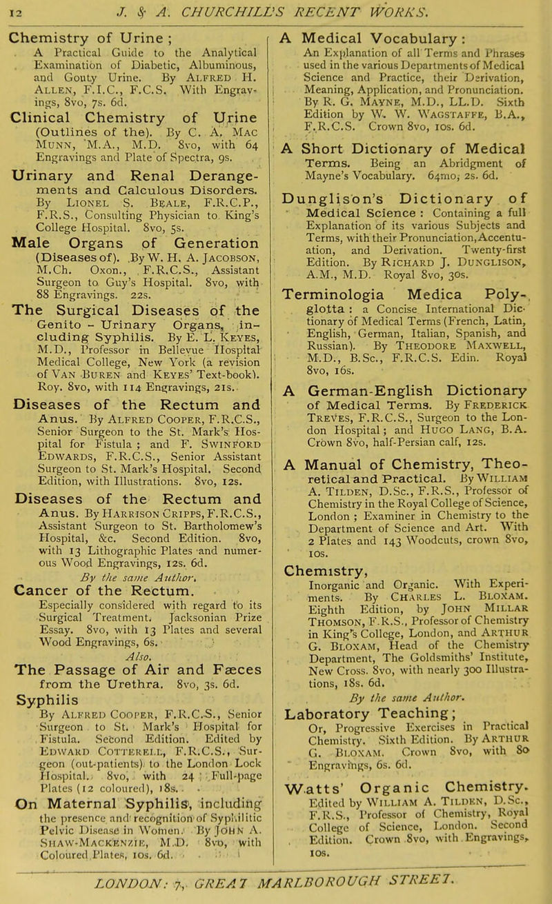 Chemistry of Urine ; A Practical Guide to the Analytical Examination of Diabetic, Albuminous, and Gouty Urine. By Alfred H. Allen, F.I.C., F.C.S. With Engrav- ings, 8vo, 7s. 6d. Clinical Chemistry of Urine (Outlines of the). By C. A. Mac Munn, 'M.A., M.D. 8vo, with 64 Engravings and Plate of Spectra, 9s. Urinary and Renal Derange- ments and Calculous Disorders. By Lionel S. Beale, F.R.C.P., F.R.S., Consulting Physician to King’s College Hospital. 8vo, 5s. Male Organs of Generation (Diseases of), .By W. H. A. Jacobson, M.Ch. Oxon., F.R.C.S., Assistant Surgeon to. Guy’s Hospital. 8vo, with 88 Engravings. 22s. The Surgical Diseases of the Genito - Urinary Organs, in- cluding Syphilis. By E. L. Keyes, M.D., Professor in Bellevue Hospital Medical College, New York (a revision of Van Buren and Keyes’ Text-bookl. Roy. 8vo, with 114 Engravings, 21s. Diseases of the Rectum and Anus. By Alfred Cooper, F.R.C.S., Senior Surgeon to the St. Mark’s: Hos- pital for Fistula ; and F. Swinford Edwards, F.R.C.S., Senior Assistant Surgeon to St. Mark’s Hospital, Second Edition, with Illustrations. 8vo, 12s. Diseases of the Rectum and Anus. By Harrison Cripps, F.R.C.S., Assistant Surgeon to St. Bartholomew’s Hospital, &c. Second Edition. 8vo, with 13 Lithographic Plates and numer- ous Wood Engravings, 12s. 6d. By the same Author. Cancer of the Rectum. Especially considered with regard to its Surgical Treatment. Jacksonian Prize Essay. 8vo, with 13 Plates and several Wood Engravings, 6s. Also. The Passage of Air and Faeces from the Urethra. 8vo, 3s. 6d. Syphilis By Alfred Cooper, F.R.C.S., Senior Surgeon to St. Mark’s Hospital for Fistula. Second Edition. Edited by Edward Cotterei.l, F.R.C.S., Sur- geon (out-patients), to the London Lock Hospital.. 8vo, with 24 ] Full-page Plates (12 coloured), 18s. • • On Maternal Syphilis1, including the presence and’ recognition1 of Sypl.il itic Pelvic Disease in Wolnen. By JOHN A. Siiaw-Mackenzie, M.D. 8vo, with Coloured Plates, 10s. 6d. > • i A Medical Vocabulary: An Explanation of all Terms and Phrases used in the various Departments of Medical Science and Practice, their Derivation, Meaning, Application, and Pronunciation. By R. G. Mayne, M.D., LL.D. Sixth Edition by W, W. Wagstaffe, B.A., F. R.C.S. Crown 8vo, 10s. 6d. A Short Dictionary of Medical Terms. Being an Abridgment of Mayne’s Vocabulary. 64rno,- 2s. 6d. Dunglison’s Dictionary of Medical Science : Containing a full Explanation of its various Subjects and Terms, with their Pronunciation, Accentu- ation, and Derivation. Twenty-first Edition. By Richard J. Dunglison, A.M., M.D. Royal 8vo, 30s. Terminologia Medica Poly-, glotta : a Concise International Dic- tionary of Medical Terms (French, Latin, English, German, Italian, Spanish, and Russian). By Theodore Maxwell, M.D., B.Sc., F.R.C.S. Edin. Royal 8vo, 16s. A German-English Dictionary of Medical Terms. By Frederick Treves, F.R.C.S., Surgeon to the Lon- don Hospital; and Huco Lang, B.A. Crown Svo, half-Persian calf, 12s. A Manual of Chemistry, Theo- retical and Practical. By William A. Tilden, D.Sc., F.R.S., Professor of Chemistry in the Royal College of Science, London ; Examiner in Chemistry to the Department of Science and Art. With 2 Plates and 143 Woodcuts, crown Svo, 10s. Chemistry, Inorganic and Organic. With Experi- ments. By Charles L. Bloxam. Eighth Edition, by John Millar Thomson, F.R.S., Professor of Chemistry in King’s College, London, and Arthur G. Bloxam, Head of the Chemistry Department, The Goldsmiths’ Institute, New Cross. Svo, with nearly 300 Illustra- tions, 18s. 6d. By the same Author. Laboratory Teaching; Or, Progressive Exercises in Practical Chemistry. Sixth Edition. By Arthur G. Bloxam. Crown Svo, with So Engravings, 6s. 6d. Watts’ Organic Chemistry. Edited by William A. Tilden, D.Sc., F.R.S., Professor of Chemistry, Royal College of Science, London. Second , Edition. Crown Svo, with Engravings, 1 os.