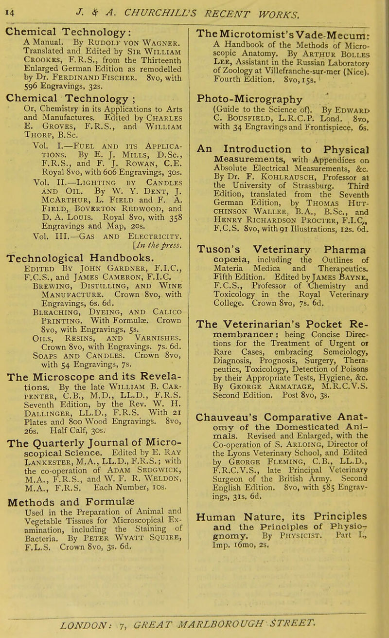 Chemical Technology: A Manual. By Rudolf von Wagner. Translated and Edited by Sir William Crookes, F. R.S., from the Thirteenth Enlarged German Edition as remodelled by Dr. Ferdinand Fischer. 8vo, with 596 Engravings, 32s. Chemical Technology ; Or, Chemistry in its Applications to Arts and Manufactures. Edited by Charles E. Groves, F. R.S., and William Thorp, B.Sc. Vol. I.—Fuel and its Applica- tions. By E. J. Mills, D.Sc., F.R.S., and F. J. Rowan, C.E. Royal 8vo, with 606 Engravings, 30s. Vol. II.—Lighting by Candles and Oil. By W. Y. Dent, J. McArthur, L. Field and F. A. Field, Boverton Redwood, and D. A. Louis. Royal 8vo, with 358 Engravings and Map, 20s. Vol. III.—Gas and Electricity. [In the press. Technological Handbooks. Edited By John Gardner, F.I.C., F. C.S., and James Cameron, F.I.C. Brewing, Distilling, and Wine Manufacture. Crown 8vo, with Engravings, 6s. 6d. Bleaching, Dyeing, and Calico Printing. With Formulae. Crown 8vo, with Engravings, 5s. Oils, Resins, and Varnishes. Crown 8vo, with Engravings. 7s. 6d. Soaps and Candles. Crown Svo, with 54 Engravings, 7s. The Microscope and its Revela- tions. By the late William B. Car- penter, C.B., M.D., LL.D., F.R.S. Seventh Edition, by the Rev. W. II. Dallinger, LL.D., F.R.S. With 21 Plates and 800 Wood Engravings. 8vo, 26s. Half Calf, 30s. The Quarterly Journal of Micro- scopical Science. Edited by E. Ray Lankester, M.A., LL.D., F.R.S.; with the co-operation of Adam Sedgwick, M.A., F.R.S., and W. F. R. Weldon, M.A., F.R.S. Each Number, 10s. Methods and Formulae Used in the Preparation of Animal and Vegetable Tissues for Microscopical Ex- amination, including the Staining of Bacteria. By Peter Wyatt Squire, F.L.S. Crown 8vo, 3s. 6d. The Microtomist’s Vade-Mecum: A Handbook of the Methods of Micro- scopic Anatomy. By Arthur Bolles Lee, Assistant in the Russian Laboratory of Zoology at Villefranche-sur-mcr (Nice). Fourth Edition. 8vo, 15s.'• Photo-Micrography (Guide to the Science of). By Edwari> C. Bousfield, L.R.C.P. Lond. 8vo, with 34 Engravings and Frontispiece, 6s. An Introduction to Physical Measurements, with Appendices on Absolute Electrical Measurements, &c. By Dr. F. Kohlrausch, Professor at the University of Strassburg. Third Edition, translated from the Seventh German Edition, by Thomas Hut- chinson Waller. B.A., B.Sc., and Henry Richardson Procter, F.I.C,, F.C.S. 8vo, with 91 Illustrations, 12s. 6d. Tuson’s Veterinary Pharma copceia, including the Outlines of Materia Medica and Therapeutics. Fifth Edition. Edited by James Bayne, F.C.S., Professor of Chemistry and Toxicology in the Royal Veterinary College. Crown Svo, 7s. 6d. The Veterinarian’s Pocket Re- membrancer : being Concise Direc- tions for the Treatment of Urgent or Rare Cases, embracing Semeiology, Diagnosis, Prognosis, Surgery, Thera- peutics, Toxicology, Detection of Poisons by their Appropriate Tests, Hygiene, &c. By George Armatage, M.R.C.V.S. Second Edition. Post 8vo, 3s. Chauveau’s Comparative Anat- omy of the Domesticated Ani- mals. Revised and Enlarged, with the Co-operation of S. Arloing, Director of the Lyons Veterinary School, and Edited by George Fleming, C.B., LL.D., F.R.C.V.S., late Principal Veterinary Surgeon of the British Army. Second English Edition. Svo, with 585 Engrav- ings, 31s, 6d. Human Nature, its Principles and the Principles of Physio- gnomy. By Physicist. Part I., Imp. i6mo, 2s.
