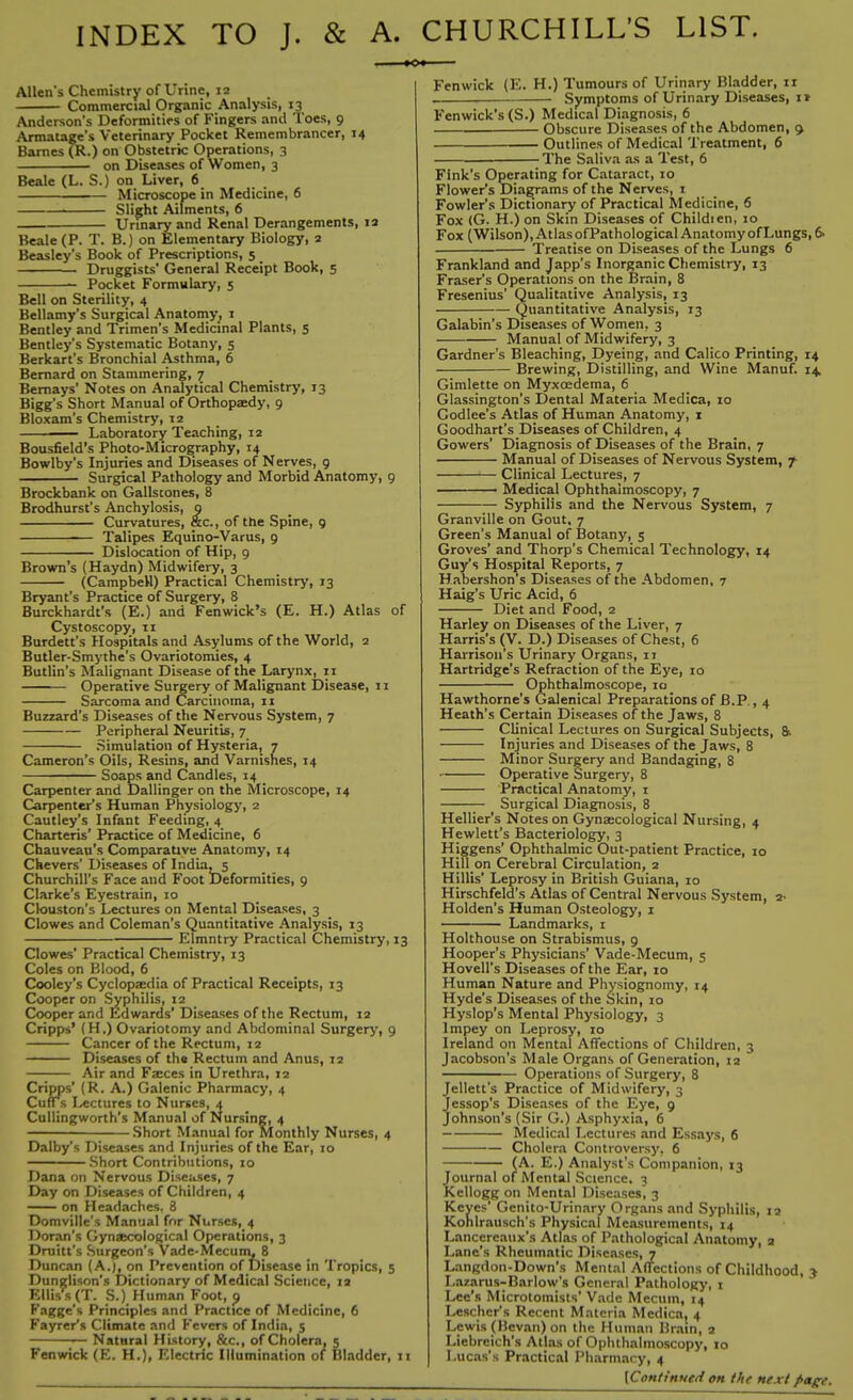 INDEX TO J. & A. CHURCHILL’S LIST. Allen's Chemistry of Urine, 12 Commercial Organic Analysis, 13 Anderson’s Deformities of Fingers and Toes, 9 Armatage’s Veterinary Pocket Remembrancer, 14 Barnes (R.) on Obstetric Operations, 3 on Diseases of Women, 3 Beale (L. S.) on Liver, 6 Microscope in Medicine, 6 Slight Ailments, 6 Urinary and Renal Derangements, 12 Beale (P. T. B.) on Elementary Biology, 2 Beasley’s Book of Prescriptions, 5 _ Druggists' General Receipt Book, 5 Pocket Formulary, 5 Bell on Sterility, 4 Bellamy’s Surgical Anatomy, 1 Bentley and Trimen’s Medicinal Plants, 5 Bentley’s Systematic Botany, 5 Berkart’s Bronchial Asthma, 6 Bernard on Stammering, 7 Bemays' Notes on Analytical Chemistry, 13 Bigg’s Short Manual of Orthopaedy, 9 Bloxam’s Chemistry, 12 — Laboratory Teaching, 12 Bousfield’s Photo-Micrography, 14 Bowlby’s Injuries and Diseases of Nerves, 9 Surgical Pathology and Morbid Anatomy, 9 Brockbank on Gallstones, 8 Brodhurst’s Anchylosis, 9 Curvatures, &c., of the Spine, 9 — Talipes Equino-Varus, 9 Dislocation of Hip, 9 Brown’s (Haydn) Midwifery, 3 (Campbell) Practical Chemistry, 13 Bryant’s Practice of Surgery, 8 Burckhardt’s (E.) and Fenwick’s (E. H.) Atlas of Cystoscopy, ri Burdett’s Hospitals and Asylums of the World, 2 Butler-Smythe’s Ovariotomies, 4 Butlin’s Malignant Disease of the Larynx, 11 Operative Surgery of Malignant Disease, 11 Sarcoma and Carcinoma, 11 Buzzard’s Diseases of the Nervous System, 7 Peripheral Neuritis, 7 Simulation of Hysteria, 7 Cameron’s Oils, Resins, and Varnishes, 14 Soaps and Candles, 14 Carpenter and Dallinger on the Microscope, 14 Carpenter’s Human Physiology, 2 Cautley’s Infant Feeding, 4 Charteris’ Practice of Medicine, 6 Chauveau’s Comparative Anatomy, 14 Chevers’ Diseases of India, 5 Churchill’s Face and Foot Deformities, 9 Clarke’s Eyestrain, 10 Clouston’s Lectures on Mental Diseases, 3 Clowes and Coleman’s Quantitative Analysis, 13 Elmntry Practical Chemistry, 13 Clowes’ Practical Chemistry, 13 Coles on Blood, 6 Cooley’s Cyclopaedia of Practical Receipts, 13 Cooper on Syphilis, 12 Cooper and Edwards’ Diseases of the Rectum, 12 Cripps’ (H.) Ovariotomy and Abdominal Surgery, 9 Cancer of the Rectum, 12 Diseases of the Rectum and Anus, 12 Air and Faeces in Urethra, 12 Cripps' (R. A.) Galenic Pharmacy, 4 Cuffs Lectures to Nurses, 4 Cullingworth's Manual of Nursing, 4 Short Manual for Monthly Nurses, 4 Dalby’s Diseases and Injuries of the Ear, 10 Short Contributions, 10 Dana on Nervous Diseases, 7 Day on Diseases of Children, 4 on Headaches, 8 Domville’s Manual for Nurses, 4 Doran’s Gynaecological Operations, 3 Druitt’s Surgeon’s Vade-Mecum, 8 Duncan (A.), on Prevention of Disease in Tropics, 5 Dunglison’s Dictionary of Medical Science, 12 Elliss (T. S.) Human Foot, p Faggc’s Principles and Practice of Medicine, 6 Fayrer’s Climate and Fevers of India, 5 — Natural History, &c., of Cholera, 5 Fenwick (E. H.), Electric Illumination of Illadder, 11 Fenwick (E. H.) Tumours of Urinary Bladder, 11 Symptoms of Urinary Diseases, 1* Fenwick’s (S.) Medical Diagnosis, 6 Obscure Diseases of the Abdomen, 5 Outlines of Medical Treatment, 6 The Saliva as a Test, 6 Fink’s Operating for Cataract, 10 Flower’s Diagrams of the Nerves, 1 Fowler’s Dictionary of Practical Medicine, 6 Fox (G. H.) on Skin Diseases of Childien, 10 Fox (Wilson), AtlasofPathological AnatomyofLungs, 6- Treatise on Diseases of the Lungs 6 Frankland and Japp’s Inorganic Chemistry, 13 Fraser’s Operations on the Brain, 8 Fresenius’ Qualitative Analysis, 13 Quantitative Analysis, 13 Galabin’s Diseases of Women, 3 Manual of Midwifery, 3 Gardner’s Bleaching, Dyeing, and Calico Printing, 14 Brewing, Distilling, and Wine Manuf. 14, Gimlette on Myxoedema, 6 Glassington’s Dental Materia Medica, 10 Codlee’s Atlas of Human Anatomy, 1 Goodhart’s Diseases of Children, 4 Gowers’ Diagnosis of Diseases of the Brain, 7 Manual of Diseases of Nervous System, y Clinical Lectures, 7 Medical Ophthalmoscopy, 7 Syphilis and the Nervous System, 7 Granville on Gout, 7 Green’s Manual of Botany, 5 Groves’ and Thorp’s Chemical Technology, 14 Guy’s Hospital Reports, 7 Habershon’s Diseases of the Abdomen, 7 Haig’s Uric Acid, 6 Diet and Food, 2 Harley on Diseases of the Liver, 7 Harris’s (V. D.) Diseases of Chest, 6 Harrison’s Urinary Organs, 11 Hartridge’s Refraction of the Eye, 10 Ophthalmoscope, 10 Hawthorne’s Galenical Preparations of B.P., 4 Heath’s Certain Diseases of the Jaws, 8 Clinical Lectures on Surgical Subjects, 8. Injuries and Diseases of the Jaws, 8 Minor Surgery and Bandaging, 8 Operative Surgery, 8 Practical Anatomy, 1 — Surgical Diagnosis, 8 Hellier’s Notes on Gynecological Nursing, 4 Hewlett’s Bacteriology, 3 Higgens’ Ophthalmic Out-patient Practice, 10 Hill on Cerebral Circulation, 2 Hillis’ Leprosy in British Guiana, xo Hirschfeld’s Atlas of Central Nervous System, 2- Holden’s Human Osteology, 1 Landmarks, 1 Holthouse on Strabismus, 9 Hooper’s Physicians’ Vade-Mecum, 5 Hovell’s Diseases of the Ear, 10 Human Nature and Physiognomy, 14 Hyde’s Diseases of the Skin, 10 Hyslop’s Mental Physiology, 3 lmpey on Leprosy, 10 Ireland on Mental Affections of Children, 3 Jacobson’s Male Organs of Generation, 12 Operations of Surgery, 8 Jellett’s Practice of Midwifery, 3 Jessop’s Diseases of the Eye, 9 Johnson's (Sir G.) Asphyxia, 6 Medical Lectures and Essays, 6 Cholera Controversy, 6 (A. E.) Analyst’s Companion, 13 Journal of Mental Science. 3 Kellogg on Mental Diseases^ 3 Keyes’ Genito-Urinary Organs and Syphilis, 12 Kohlrausch’s Physical Measurements, 14 Lancereaux’s Atlas of Pathological Anatomy, 2 Lane’s Rheumatic Diseases, 7 Langdon-Down’s Mental Affections of Childhood, > Lazarus-Barlow’s General Pathology, 1 Lee’s Microtomists’ Vade Mecum, 14 Lescher’s Recent Materia Medica, 4 Lewis (Bcvan) on the Human Brain, 2 Liebreich’s Atlas of Ophthalmoscopy, to Lucas’s Practical Pharmacy, 4 (Continued on the next page.
