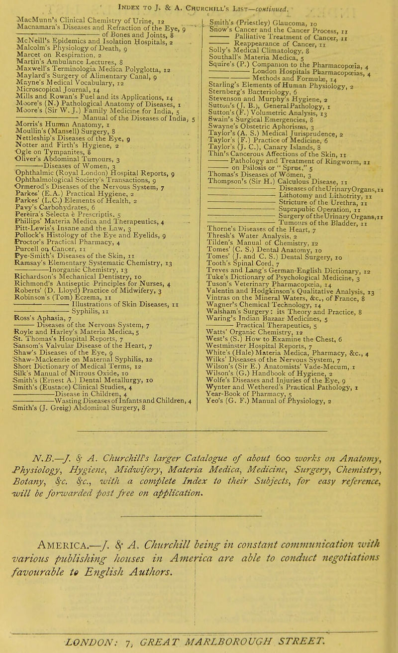 MacMunn’s Clinical Chemistry of Urine, 12 Macnamara’s Diseases and Refraction of the Eye, 9 ■ ~— of Bones and Joints, 8 McNeill’s Epidemics and Isolation IJospitals, 2 Malcolm's Physiology of Death, 9 Marcet on Respiration, 2 Martin’s Ambulance Lectures, 8 Maxwell's Terminologia Medica Polyglotta, 12 Maylard’s Surgery of Alimentary Canal, 9 Mayne’s Medical Vocabulary, 12 Microscopical Journal, 14 Mills and Rowan’s Fuel and its Applications, 14 Moore’s (N.) Pathological Anatomy of Diseases, x Moore’s (Sir W. J.) Family Medicine for India, 5 ; Manual of the Diseases of India, 5 Morris’s Human Anatomy, 1 Moullin’s (Mansell) Surgery, 8 Nettleship’s Diseases of the Eye, 9 Hotter and Firth’s Hygiene, 2 Ogle on Tympanites, 8 Oliver’s Abdominal Tumours, 3 Diseases of Women, 3 Ophthalmic (Royal London) Hospital Reports, 9 Ophthalmological Society’s Transactions, 9 Ormerod's Diseases of the Nervous System, 7 Parkes' (E.A.) Practical Hygiene, 2 Parkes' (L.C.) Elements of Health, 2 Pavy’s Carbohydrates, 6 Pereira’s Selecta e Prescriptis. 5 Phillips’ Materia Medica and Therapeutics, 4 Pitt-Lewis’s Insane and the Law, 3 Pollock’s Histology of the Eye and Eyelids, 9 Proctor’s Practical Pharmacy, 4 Purcell on Cancer, 11 Pye-Smith’s Diseases of the Skin, xi Ramsay’s Elementary Systematic Chemistry, 13 Inorganic Chemistry, 13 Richardson’s Mechanical Dentistry, 10 Richmond’s Antiseptic Principles for Nurses, 4 Roberts’ (D. Lloyd) Practice of Midwifery, 3 Robinson’s (Tom) Eczema, 11 Illustrations of Skin Diseases, 11 Syphilis, 11 Ross’s Aphasia, 7 Diseases of the Nervous System, 7 Royle and Harley’s Materia Medica, 5 ■St. Thomas’s Hospital Reports, 7 Sansom’s Valvular Disease of the Heart, 7 Shaw’s Diseases of the Eye, 9 'Shaw-Mackenzie on Maternal Syphilis, 12 Short Dictionary of Medical Terms, 12 Silk’s Manual of Nitrous Oxide, 10 Smith's (Ernest A.) Dental Metallurgy, 10 Smith’s (Eustace) Clinical Studies, 4 Disease in Children, 4 —Wasting Diseases of Infants and Children, 4 Smith’s (J. Greig) Abdominal Surgery, 8 . Smith’s (Priestley) Glaucoma, 10 Snow’s Cancer and the Cancer Process, 11 Palliative Treatment of Cancer, 11 Reappearance of Cancer, 11 Solly’s Medical Climatology, 8 Southall’s Materia Medica, 5 Squire’s (P.) Companion to the Pharmacopoeia, 4 * London Hospitals Pharmacopoeias, 4 Methods and Formuke, 14 Starling’s Elements of Human Physiology, 2 Sternberg’s Bacteriology, 6 Stevenson and Murphy’s Hygiene, 2 Sutton's (J. B.), General Pathology, 1 Sutton’s (F.) Volumetric Analysis, 13 Swain’s Surgical Emergencies, 8 Swayne’s Obstetric Aphorisms, 3 TayloFs (A. S.) Medical Jurisprudence, 2 Taylor's (F.) Practice of Medicine, 6 Taylor's (J. C.), Canary Islands, 8 Thin’s Cancerous Affections of the Skin, 11 Pathology and Treatment of Ringworm, 11 — on Psilosis or “ Sprue,” 5 Thomas’s Diseases of Women, 3 Thompson’s (Sir H.) Calculous Disease, 11 Diseases of theUrinaryOrgans.xi Lithotomy and Lithotrity, 11 Stricture of the Urethra, 11 ■ Suprapubic Operation, 11 Surgery of theUrinary Organs,11 Tumours of the Bladder, 11 Thorne’s Diseases of the Heart, 7 Thresh’s Water Analysis, 2 Tilden’s Manual of Chemistry, 12 Tomes’ (C. S.) Dental Anatomy, 10 Tomes’ (J. and C. S.) Dental Surgery, 10 Tooth's Spinal Cord, 7 Treves and Lang’s German-English Dictionary, 12 Tuke’s Dictionary of Psychological Medicine, 3 Tuson’s Veterinary Pharmacopoeia, 14 Valentin and Hodgkinson’s Qualitative Analysis, 13 Vintras on the Mineral Waters, &c., of France, 8 Wagner’s Chemical Technology, 14 Walsham’s Surgery: its Theory and Practice, 8 Waring’s Indian Bazaar Medicines, 5 Practical Therapeutics, 5 Watts’ Organic Chemistry, 12 West’sJS.) How to Examine the Chest, 6 Westminster Hospital Reports, 7 White’s (Hale) Materia Medica, Pharmacy, &c., 4 Wilks’ Diseases of the Nervous System, 7 Wilson’s (Sir E.) Anatomists’ Vade-Mecum, 1 Wilson’s (G.) Handbook of Hygiene, 2 Wolfe’s Diseases and Injuries of the Eye, 9 Wynter and Wethered’s Practical Pathology, 1 Year-Book of Pharmacy, 5 Yeo’s (G. F.) Manual of Physiology, 2 N.B.—J. Sf A. Churchill's larger Catalogue of about 600 works on Anatomy, .Physiology, Hygiene, Midwifery, Materia Medica, Medicine, Surgery, Chemistry, Botany, fyc. tyc., with a complete Index to their Subjects, for easy reference, will be forwarded post free on applicatioji. America.—J. if A. Churchill being in constant communication with various publishing houses in America are able to conduct negotiations favourable to English Authors. i I