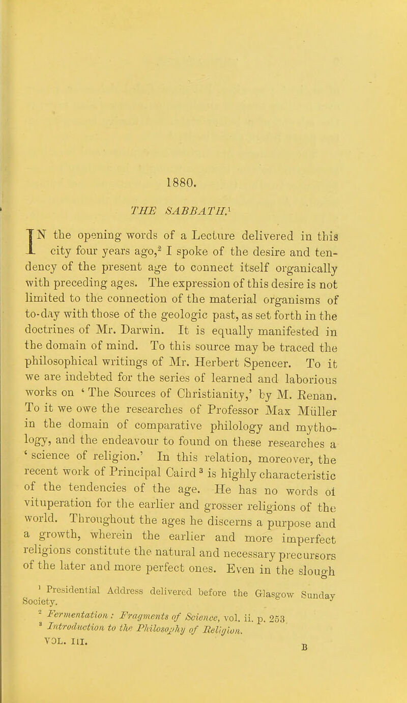 1880. THE SABBATH.^ IN the oponing- words of a Lecture delivered in this city four years ago,^ I spoke of the desire and ten- dency of the present a^e to connect itself organically with preceding ages. The expression of this desire is not limited to the connection of the material organisms of to-day with those of the geologic past, as set forth in the doctrines of Mr. Darwin. It is equally manifested in the domain of mind. To this source may be traced the philosophical writings of Mr. Herbert Spencer. To it we are indebted for the series of learned and laborious works on ' The Sources of Christianity,' by M. Eenan. To it we owe the researches of Professor Max Miiller in the domain of comparative philology and mytho- logy, and the endeavour to found on these researches a ' science of religion.' In this relation, moreover, the recent work of Principal Caird ^ is highly characteristic of the tendencies of the age. He has no words oi vituperation for tlie earlier and grosser religions of the world. Throughout the ages he discerns a purpose and a growth, wherein the earlier and more imperfect religions constitute the natural and necessary precursors of the later and more perfect ones. Even in the slough ' Presidential Address delivered before the Glasgow Sunday Society. 2 Fermentation: Fragments of Science, vol. ii. p. 25,3 » Introduction to the Philoso^jhy of IteViyion. VOL. III.