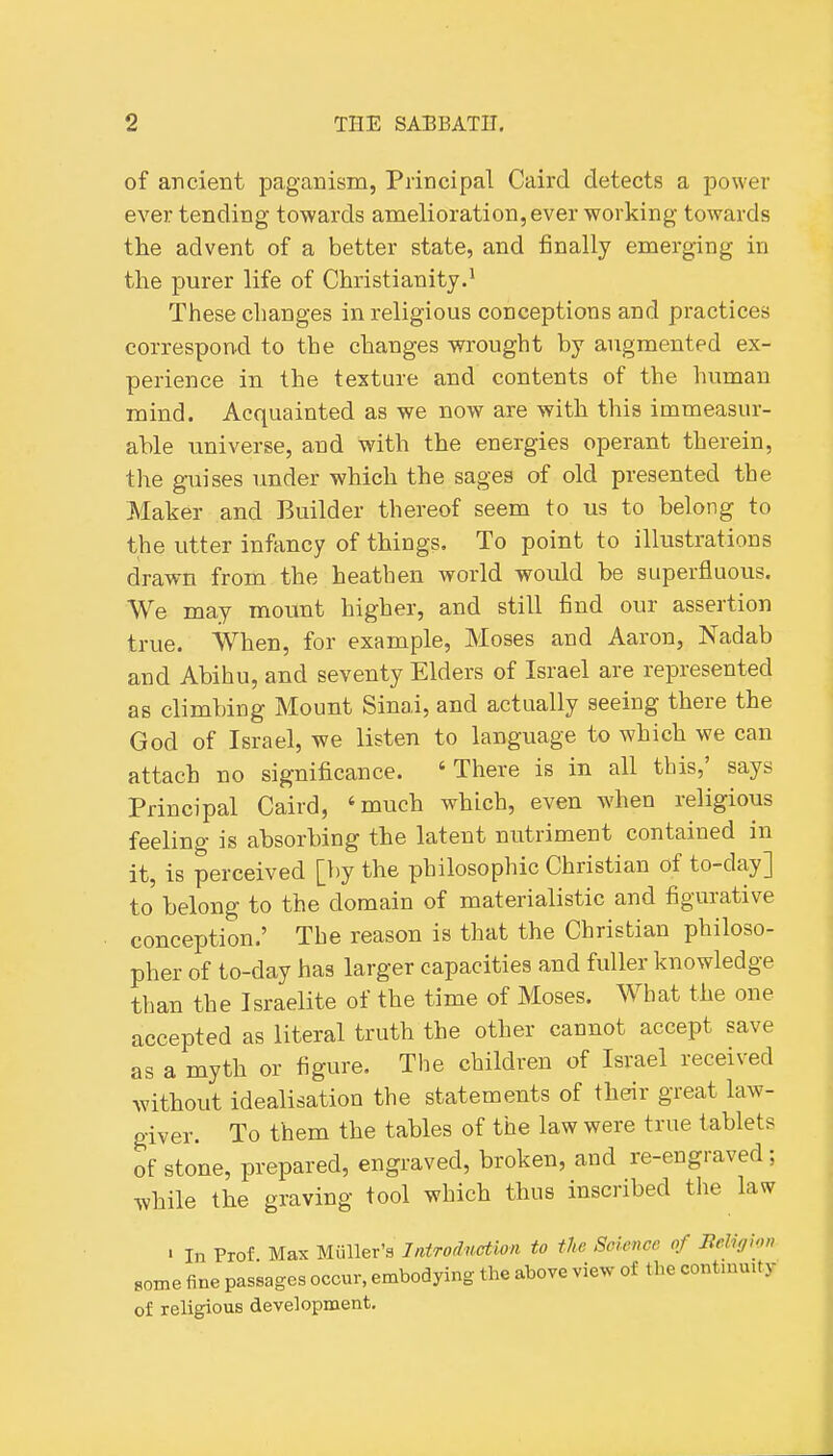 of ancient paganism, Principal Caird detects a power ever tending towards amelioration, ever working towards the advent of a better state, and finally emerging in the purer life of Christianity.' These changes in religious conceptions and practices correspond to the changes wrought by augmented ex- perience in the texture and contents of the human mind. Acquainted as we now are with this immeasur- able universe, and with the energies operant therein, the guises under which the sages of old presented the Maker and Builder thereof seem to us to belong to the utter infancy of things. To point to illustrations drawn from the heathen world would be superfluous. We may mount higher, and still find our assertion true. When, for example, Moses and Aaron, Nadab and Abihu, and seventy Elders of Israel are represented as climbing Mount Sinai, and actually seeing there the God of Israel, we listen to language to which we can attach no significance. 'There is in all this,' says Principal Caird, 'much which, even when religious feeling is absorbing the latent nutriment contained in it, is perceived [by the philosophic Christian of to-day] to belong to the domain of materialistic and figurative concejjtion.' The reason is that the Christian philoso- pher of to-day has larger capacities and fuller knowledge than the Israelite of the time of Moses. What the one accepted as literal truth the other cannot accept save as a myth or figure. The children of Israel received without idealisation the statements of their great law- giver. To them the tables of the law were true tablets of stone, prepared, engraved, broken, and re-engraved; while the graving tool which thus inscribed the law ' In Prof. Max Miiller's JntTodnction to the Science of Jieliffhn some fine passages occur, embodying the above view of the contiuu.ty of religious development.