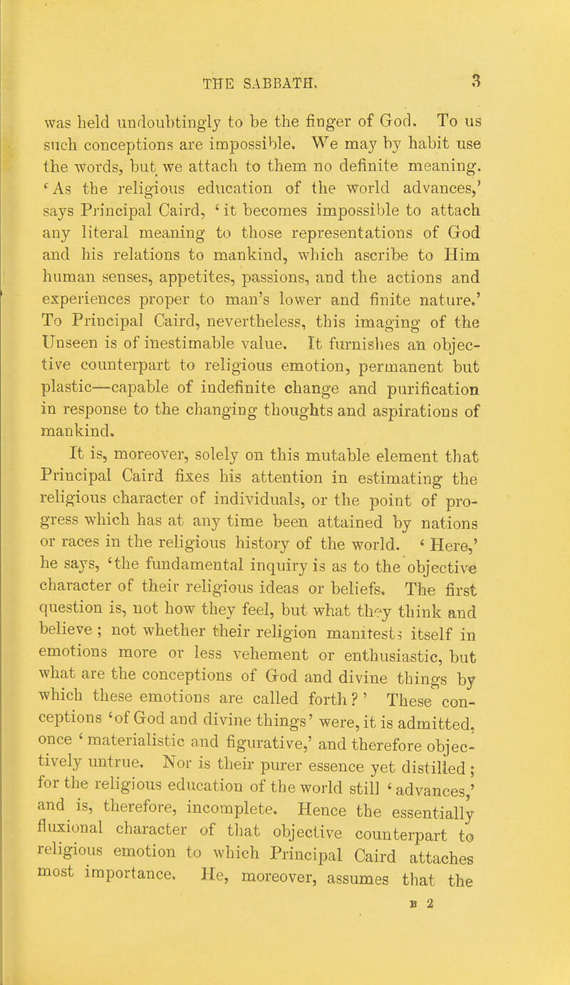 was held iiudoubtingly to be the finger of God. To us such conceptions are impossible. We may by habit use the words, but we attach to them no definite meaning. 'As the religious education of the world advances,' says Principal Caird, ' it becomes impossible to attach any literal meaning to those representations of Grod and his relations to mankind, which ascribe to Him human senses, appetites, passions, and the actions and experiences proper to man's lower and finite nature.' To Principal Caird, nevertheless, this imaging of the Unseen is of inestimable value. It furnislies an objec- tive counterpart to religious emotion, permanent but plastic—capable of indefinite change and purification in response to the changing thoughts and aspirations of mankind. It is, moreover, solely on this mutable element that Principal Caird fixes his attention in estimating the religious character of individuals, or the point of pro- gress which has at any time been attained by nations or races in the religious history of the world. ' Here,' he says, 'the fundamental inquiry is as to the objective character of their religious ideas or beliefs. The first question is, not how they feel, but what thc-'y think and believe ; not whether their religion manifesto itself in emotions more or less vehement or enthusiastic, but what are the conceptions of Grod and divine things by which these emotions are called fortli ? ' These con- ceptions 'of God and divine things' were, it is admitted, once ' materialistic and figurative,' and therefore objec- tively untrue. Nor is their purer essence yet distilled; for the religious education of the world still ' advances,' and is, therefore, incomplete. Hence the essentially fluxional character of that objective counterpart to religious emotion to which Principal Caird attaches most importance. He, moreover, assumes that the B 2