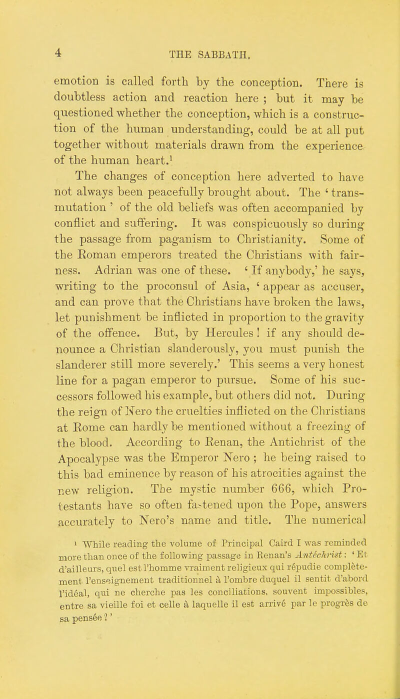 emotion is called forth by the conception. There is doubtless action and reaction here ; but it may be questioned whether the conception, which is a construc- tion of the human understanding, could be at all put together without materials drawn from the experience of the human heart.' The changes of conception here adverted to have not always been peacefully brought about. The ' trans- mutation ' of the old beliefs was often accompanied by conflict and suffering. It was conspicuously so during the passage from paganism to Christianity. Some of the Eoman emperors treated the Christians with fair- ness. Adrian was one of these. ' If anybody,' he says, writing to the proconsul of Asia, ' appear as accuser, and can prove that the Christians have broken the laws, let punishment be inflicted in proportion to the gravity of the offence. But, by Hercules ! if any should de- nounce a Christian slanderously, you must punish the slanderer still more severely.' This seems a very honest line for a pagan emperor to pursue. Some of his suc- cessors followed his example, but others did not. During the reign of Nero the cruelties inflicted on the Cliristians at Rome can hardly be mentioned without a freezing of the blood. According to Renan, the Antichrist of the Apocalypse was the Emperor Nero ; he being raised to this bad eminence by reason of his atrocities against the new religion. The mystic number 666, which Pro- testants have so often fa^tened upon the Pope, answers accurately to Nero's name and title. The numerical ' While reading the volume of Principal Caird I was reminded more than once of the following passage in Kenan's Antechrist: ' Et d'ailleurs, quel estl'homme n-aiment religieux qui r6pudie complete- ment I'enseignement traditionnel h I'ombre duquel il sentit d'abord I'ideal, qui ne cherche pas les conciliations, souvent imijossibles, entre sa vieille foi et celle k laquelle il est arriv6 par le progrds de sa pens6e ?'