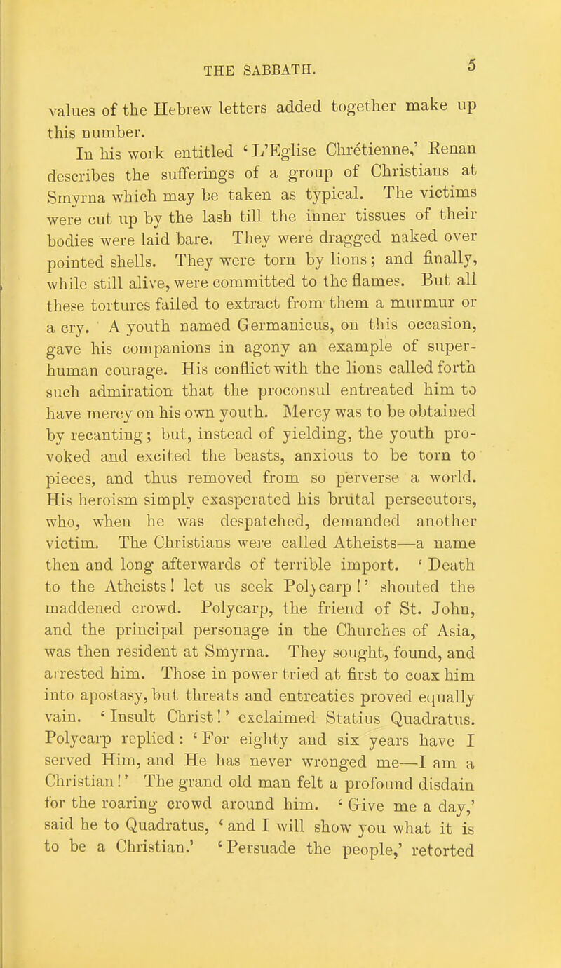 values of the Hebrew letters added together make up this number. In his work entitled ' L'Egiise Chretienne,' Kenan describes the sufferings of a group of Christians at Smyrna which may be taken as typical. The victims were cut up by the lash till the inner tissues of their bodies were laid bare. They were dragged naked over pointed shells. They were torn by lions; and finally, while still alive, were committed to the flames. But all these tortures failed to extract from them a murmur or a cry. A youth named Germanicus, on this occasion, gave his companions in agony an example of super- human courage. His conflict with the lions called forth such admiration that the proconsul entreated him to have mercy on his own youth. Mercy was to be obtained by recanting; but, instead of yielding, the youth pro- voked and excited the beasts, anxious to be torn to pieces, and thus removed from so perverse a world. His heroism simply exasperated his brutal persecutors, who, when he was despatched, demanded another victim. The Christians were called Atheists—a name then and long afterwards of terrible import. ' Death to the Atheists! let us seek Pol} carp !' shouted the maddened crowd. Polycarp, the friend of St. John, and the principal personage in the Churches of Asia, was then resident at Smyrna. They sought, found, and arrested him. Those in power tried at first to coax him into apostasy, but threats and entreaties proved equally vain. ' Insult Christ!' exclaimed Statius Quadratus. Polycarp replied: ' For eighty and six years have I served Him, and He has never wronged me—I am a Christian!' The grand old man felt a profound disdain for the roaring crowd around him. ' Give me a day,' said he to Quadratus, ' and I will show you what it is to be a Christian.' 'Persuade the people,' retorted