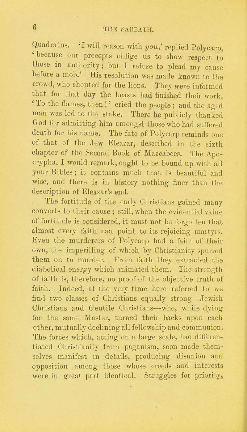 Quadiatns. 'I will reason with you,' replied Polycarp, 'because our precepts oblige us to show respect to those in authority ; but I refuse to plead iny cause before a mob.' His resolution was made known to the crowd, who shouted for the lions. They were informed that for that day the beasts had finished their work. ' To the flames, then I' cried the people ; and the aged man was led to the stake. There he publicly thanked God for admitting him amongst those who had suffered death for his name. The fate of Polycarp reminds one of that of the Jew Eleazar, described in the sixth chapter of the Second Book of Maccabees. The Apo- crypha, I would remark, ought to be bound up with all yovu- Bibles; it contains much that is beautiful and wise, and there is in history nothing finer than the description of Eleazar's end. The fortitude of the early Christians gained many converts to their cause; still, when the evidential value of fortitude is considered, it must not be forgotten that almost every faith can point to its rejoicing martyrs. Even the murderers of Polycarp had a faith of their own, the imperilliug of which by Christianity spurred them on to murder. From faith they extracted the diabolical energy which animated them. The strength of faith is, therefore, no proof of the objective truth of faith. Indeed, at the very time here referred to we find two classes of Christians equally strong—Jewish Christians and Gentile Christians—who, while dying for the same Master, turned their backs upon each other, mutually declining all fellowship and communion. The forces which, acting on a large scale, had differen- tiated Christianity from paganism, soon made them- selves manifest in details, producing disunion and opposition among those whose creeds and interests were in great part identical. Struggles for priority,