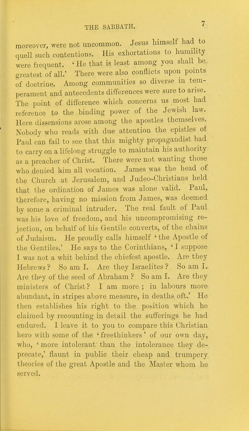 7; moreover, were not uncommon. Jesus himself had to quell such contentions. His exhortations to humility were frequent. ' He that is least among you shall be. greatest of all.' There were also conflicts upon pomts of doctrine. Among communities so diverse in tem- perament and antecedents dififerences were sure to arise. The point of difference which concerns us most had reference to the binding power of the Jewish law. Here dissensions arose among the apostles themselves. Nobody who reads with due attention the epistles of Paul can fail to see that this mighty propagandist had to carry on a lifelong struggle to maintain his authority as a preacher of Christ. There were not wanting those who denied him all vocation. James was the head of the Church at Jerusalem, and Judeo-Christians held that the ordination of James was alone valid. Paul, therefore, having no mission from James, was deemed by some a criminal intruder. The real fault of Paul was his love of freedom, and his uncompromising re- jection, on behalf of his Gentile converts, of the chains of Judaism. He proudly calls himself ' the Apostle of the Grentiles.' He says to the Corinthians, ' I suppose I was not a whit behind the chiefest apostle. Are they Hebrews ? So am I. Are they Israelites ? So am I... Are thpy of the seed of Abraham ? So am I. Are they ministers of Christ? I am more ; in labours more abundant, in stripes above measure, in deaths oft.' He then establishes his right to the position which he claimed by recounting in detail the sufferings he had endured. I leave it to you to compare this Christian hero with some of the ' freethinkers ' of our own day, who, ' more intolerant than the intolerance they de-, precate,' flaunt in public their cheap and trumpery theories of the great Apostle and the Master whom he served.