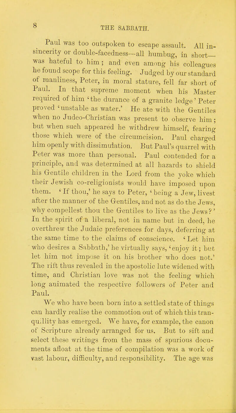 Paul was too outspoken to escape assault. All in- sincerity or double-facedness—all humbug, in short— was hateful to him; and even among his colleagues he found scope for this feeling. Judged by our standard of manliness, Peter, in moral stature, fell far short of Paul. In that supreme moment when his Master required of him 'the durance of a granite ledge'Peter proved 'unstable as water.' He ate with the Gentiles when no Judeo-Christian was present to observe him; but when such appeared he withdrew himself, fearing those which were of the circumcision. Paul charged him openly with dissimulation. Eut Paul's quarrel with Peter was more than personal. Paul contended for a principle, and was determined at all hazards to shield his G-entile children in the Lord from the yoke which their Jewish co-religionists would have imposed upon them. ' If thou,' he says to Peter, ' being a Jew, livest after the manner of the Grentiles, and not as do the Jews, why compellest thou the Grentiles to live as the Jews ?' In the spirit of a liberal, not in name but in deed, he overthrew the Judaic preferences for days, deferring at the same time to the claims of conscience. ' Let him who desires a Sabbath,' he virtually says, 'enjoy it; but let him not impose it on his brother who does not.' The rift thus revealed in the apostolic lute widened with time, and Christian love was not the feeling which long animated the respective followers of Peter and Paul. We who have been born into a settled state of things can hardly realise the commotion out of which this tran- quillity has emerged. We have, for example, the canon of Scripture already arranged for us. But to sift and select these writings from the mass of spurious docu- ments afloat at the time of compilation was a work of vast labour, difficulty, and responsibility. The age was