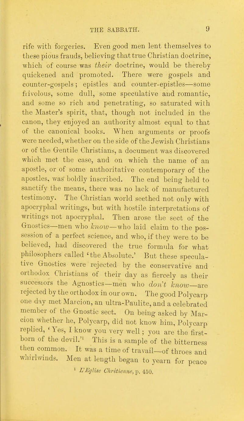 rife with forgeries. Even good men lent themselves to these pious frauds, believing that true Christian doctrine, which of course was theii' doctrine, would be thereby quickened and promoted. There were gospels and counter-gospels ; epistles and counter-epistles—some fiivolous, some dull, some speculative and romantic, and some so rich and penetrating, so saturated with the Master's spirit, that, though not included in the canon, they enjoyed an authority almost equal to that of the canonical books. When arguments or proofs were needed, whether on the side of the Jewish Christians or of the Grentile Christians, a document was discovered which met the case, and on which the name of an apostle, or of some authoritative contemporary of the apostles, was' boldly inscribed. The end being held to sanctify the means, there was no lack of manufactured testimony. The Christian world seethed not only with apocryphal writings, but with hostile interpretations of writings not apocryphal. Then arose the sect of the Gnostics—men who know—who laid claim to the pos- session of a perfect science, and who, if they were to be believed, had discovered the true formula for what philosophers called 'the Absolute.' But these specula- tive G-nostics were rejected by the conservative and orthodox Christians of their day as fiercely as their successors the Agnostics—men who don't knoiv—are rejected by the orthodox in our own. The good Polycarp one day met Mai cion, an ultra-Paulite, and a celebrated member of the Gnostic sect. On being asked by Mar- cion whether he, Polycarp, did not know him, Polycarp replied, ' Yes, I know you very well; you are the first- born of the devil. This is a sample of the bitterness then common. It was a time of travail—of throes and wliirlwinds. Men at length began to yearn for peace ' L'Eglise Chrttienne, p, 450.