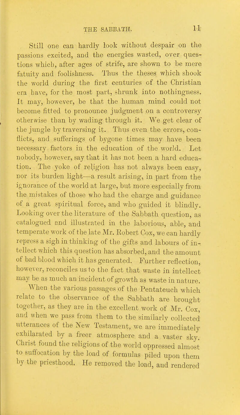 Still one can hardly look without despair on the passions excited, and the energies wasted, over ques- tions which, after ages of strife, are shown to be mere fatuity and foolishness. 1'hus the theses which shook the world during the first centuries of the Christian era have, for the most pari, shrunk into nothingness. It may, however, be that the human mind could not become fitted to pronounce judgment on a controversy otherwise than by wading through it. We get clear of the jungle by traversing it. Thus even the errors, con- flicts, and sufferings of bygone times may have been necessary factors in the education of the world. Let nobody, however, say that it has not been a hard educa-^ tion. The yoke of religion has not always been easy, nor its burden light—a result arising, in part from the ignorance of the world at large, but more especially from the mistakes of those who had the charge and guidance of a great spiritual force, and who guided it blindly. Looking over the literature of the Sabbath question, as catalogued and illustrated in the laborious, able, and temperate work of the late Mr. Robert Cox, we can hardly repress a sigh in thinking of the gifts and labours of in- tellect which this question has absorbed, and the amount of bad blood which it has generated. Further reflection, however, reconciles us to the fact that waste in intellect may be as much an incident of growth as waste in nature. When the various passages of the Pentateuch which relate to the observance of the Sabbath are brought together, as they are in the excellent work of Mr. Cox, and when we pass from them to the similarly collected utterances of the New Testament, we are immediately exhilarated by a freer atmosphere and a vaster sky. Christ found the religions of the world oppressed almost to suffocation by the load of formulas piled upon them by the priesthood. He removed the load, aud rendered