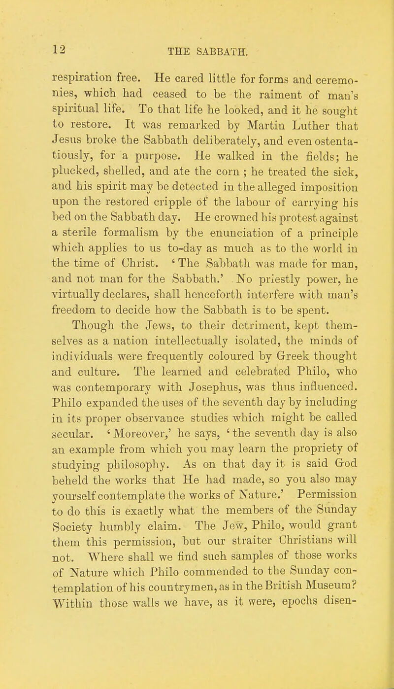 respiration free. He cared little for forms and ceremo- nies, which had ceased to be the raiment of man's spiritual life. To that life he looked, and it he souglit to restore. It was remai-ked by Martin Luther that Jesus broke the Sabbath deliberately, and even ostenta- tiously, for a purpose. He walked in the fields; he plucked, shelled, and ate the corn; lie treated the sick, and his spirit may be detected in the alleged imposition upon the restored cripple of the labour of carrying his bed on the Sabbath day. He crowned his protest against a sterile formalism by the enunciation of a principle which, applies to us to-day as much as to the world in the time of Christ. ' The Sabbath was made for man, and not man for the Sabbath.' No priestly power, he virtually declares, shall henceforth interfere with man's freedom to decide how the Sabbath is to be spent. Though the Jews, to their detriment, kept them- selves as a nation intellectually isolated, the minds of individuals were frequently coloured by Greek thought and culture. The learned and celebrated Philo, who was contemporary with Josephus, was thus influenced. Philo expanded the uses of the seventh day by including in its proper observance studies which might be called secular. ' Moreover,' he says, ' the seventh day is also an example from which you may learn the propriety of studying philosophy. As on that day it is said Grod beheld the works that He had made, so you also may yovirself contemplate the works of Nature.' Permission to do this is exactly what the members of the Sunday Society humbly claim. The Jew, Philo, would grant them this permission, but our straiter Christians will not. Where shall we find such samples of those works of Nature which Philo commended to the Sunday con- templation of his countrymen, as in the British Museum? Within those walls we have, as it were, epochs disen-