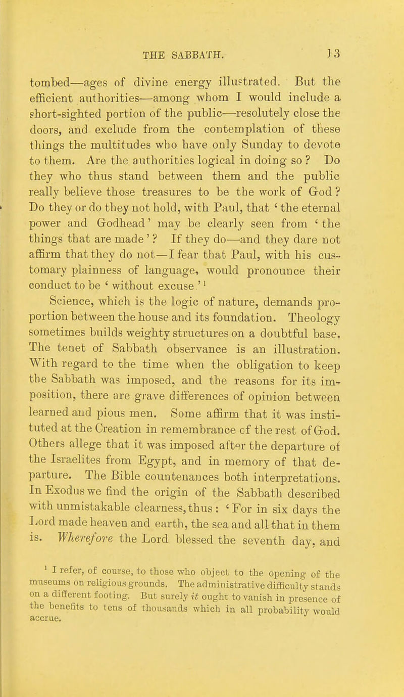 tombed—ages of divine energy illu?trated. But the efficient authorities—among whom I would include a phort-sighted portion of the public—resolutely close the doors, and exclude from the contemplation of these things the multitudes who have only Sunday to devote to them. Are the authorities logical in doing so ? Do they who thus stand between them and the public really believe those treasures to be the work of G-od ? Do they or do they not hold, with Paul, that ' the eternal power and Godhead' may be clearly seen from ' the things that are made' ? If they do—and they dare not affirm that they do not—I fear that Paul, with his cus- tomary plainness of language, would pronounce their conduct to be ' without excuse '' Science, which is the logic of nature, demands pro- portion between the house and its foundation. Theology sometimes builds weighty structures on a doubtful base. The teoet of Sabbath observance is an illustration. With regard to the time when the obligation to keep the Sabbath was imposed, and the reasons for its im- position, there are grave differences of opinion between learned and pious men. Some affirm that it was insti- tuted at the Creation in remembrance c f the rest of G-od. Others allege that it was imposed after the departure of the Israelites from Egypt, and in memory of that de- parture. The Bible countenances both interpretations. In Exodus we find the origin of the Sabbath described with unmistakable clearness,thus : 'For in six days the Lord made heaven and earth, the sea and all that in them is. Wherefore the Lord blessed the seventh day, and ' I refer, of course, to those who object to the opening of the museums on religious grounds. The administrative difficulty stands on a different footing. But surely it ought to vanish in presence of the benefits to tens of thousands which in all probability would accrue.